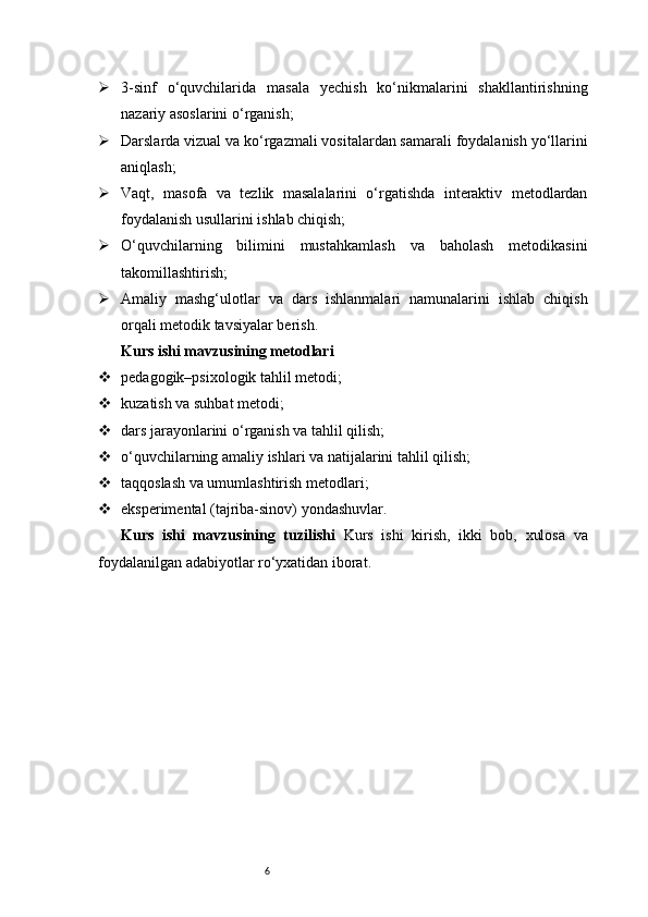 6 3-sinf   o‘quvchilarida   masala   yechish   ko‘nikmalarini   shakllantirishning
nazariy asoslarini o‘rganish;
 Darslarda vizual va ko‘rgazmali vositalardan samarali foydalanish yo‘llarini
aniqlash;
 Vaqt,   masofa   va   tezlik   masalalarini   o‘rgatishda   interaktiv   metodlardan
foydalanish usullarini ishlab chiqish;
 O‘quvchilarning   bilimini   mustahkamlash   va   baholash   metodikasini
takomillashtirish;
 Amaliy   mashg‘ulotlar   va   dars   ishlanmalari   namunalarini   ishlab   chiqish
orqali metodik tavsiyalar berish.
Kurs ishi mavzusining metodlari
 pedagogik–psixologik tahlil metodi;
 kuzatish va suhbat metodi;
 dars jarayonlarini o‘rganish va tahlil qilish;
 o‘quvchilarning amaliy ishlari va natijalarini tahlil qilish;
 taqqoslash va umumlashtirish metodlari;
 eksperimental (tajriba-sinov) yondashuvlar.
Kurs   ishi   mavzusining   tuzilishi   Kurs   ishi   kirish,   ikki   bob,   xulosa   va
foydalanilgan adabiyotlar ro‘yxatidan iborat. 