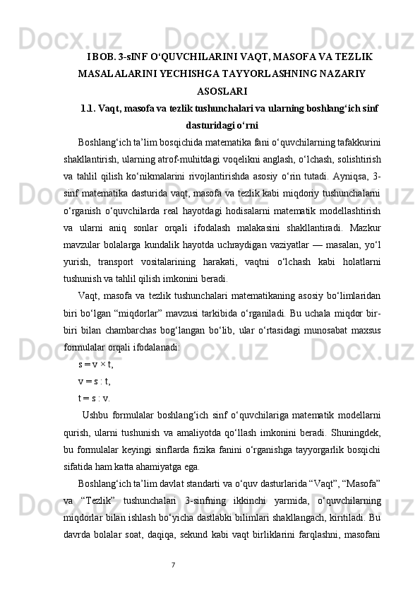 7I BOB. 3-sINF O‘QUVCHILARINI VAQT, MASOFA VA TEZLIK
MASALALARINI YECHISHGA TAYYORLASHNING NAZARIY
ASOSLARI
1.1. Vaqt, masofa va tezlik tushunchalari va ularning boshlang‘ich sinf
dasturidagi o‘rni
Boshlang‘ich ta’lim bosqichida matematika fani o‘quvchilarning tafakkurini
shakllantirish, ularning atrof-muhitdagi voqelikni anglash, o‘lchash, solishtirish
va   tahlil   qilish   ko‘nikmalarini   rivojlantirishda   asosiy   o‘rin   tutadi.   Ayniqsa,   3-
sinf matematika dasturida vaqt, masofa va tezlik kabi miqdoriy tushunchalarni
o‘rganish   o‘quvchilarda   real   hayotdagi   hodisalarni   matematik   modellashtirish
va   ularni   aniq   sonlar   orqali   ifodalash   malakasini   shakllantiradi.   Mazkur
mavzular   bolalarga   kundalik   hayotda   uchraydigan   vaziyatlar   —   masalan,   yo‘l
yurish,   transport   vositalarining   harakati,   vaqtni   o‘lchash   kabi   holatlarni
tushunish va tahlil qilish imkonini beradi.
Vaqt,   masofa   va   tezlik   tushunchalari   matematikaning   asosiy   bo‘limlaridan
biri  bo‘lgan  “miqdorlar”  mavzusi   tarkibida   o‘rganiladi.  Bu  uchala   miqdor  bir-
biri   bilan   chambarchas   bog‘langan   bo‘lib,   ular   o‘rtasidagi   munosabat   maxsus
formulalar orqali ifodalanadi: 
s = v × t, 
v = s : t, 
t = s : v.
  Ushbu   formulalar   boshlang‘ich   sinf   o‘quvchilariga   matematik   modellarni
qurish,   ularni   tushunish   va   amaliyotda   qo‘llash   imkonini   beradi.   Shuningdek,
bu formulalar  keyingi  sinflarda fizika fanini  o‘rganishga  tayyorgarlik bosqichi
sifatida ham katta ahamiyatga ega.
Boshlang‘ich ta’lim davlat standarti va o‘quv dasturlarida “Vaqt”, “Masofa”
va   “Tezlik”   tushunchalari   3-sinfning   ikkinchi   yarmida,   o‘quvchilarning
miqdorlar bilan ishlash bo‘yicha dastlabki bilimlari shakllangach, kiritiladi. Bu
davrda   bolalar   soat,   daqiqa,   sekund   kabi   vaqt   birliklarini   farqlashni,   masofani 