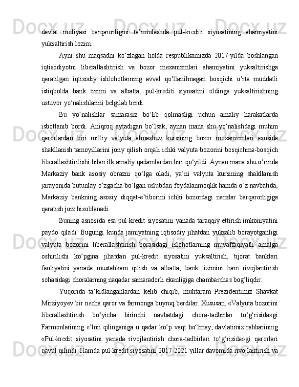 davlat   moliyasi   barqarorligini   ta’minlashda   pul-krediti   siyosatining   ahamiyatini
yuksaltirish lozim. 
Ayni   shu   maqsadni   ko‘zlagan   holda   respublikamizda   2017-yilda   boshlangan
iqtisodiyotni   liberallashtirish   va   bozor   mexanizmlari   ahamiyatini   yuksaltirishga
qaratilgan   iqtisodiy   ishlohotlarning   avval   qo‘llanilmagan   bosqichi   o‘rta   muddatli
istiqbolda   bank   tizimi   va   albatta,   pul-krediti   siyosatini   oldinga   yuksaltirishning
ustuvor yo‘nalishlarini belgilab berdi. 
Bu   yo‘nalishlar   samarasiz   bo‘lib   qolmasligi   uchun   amaliy   harakatlarda
isbotlanib   bordi.   Aniqroq   aytadigan   bo‘lsak,   aynan   mana   shu   yo‘nalishdagi   muhim
qarorlardan   biri   milliy   valyuta   almashuv   kursining   bozor   mexanizmlari   asosida
shakllanish tamoyillarini joriy qilish orqali ichki valyuta bozorini bosqichma-bosqich
liberallashtirilishi bilan ilk amaliy qadamlardan biri qo‘yildi. Aynan mana shu o‘rinda
Markaziy   bank   asosiy   obrazni   qo‘lga   oladi,   ya’ni   valyuta   kursining   shakllanish
jarayonida butunlay o‘zgacha bo‘lgan uslubdan foydalanmoqlik hamda o‘z navbatida,
Markaziy   bankning   asosiy   diqqat-e’tiborini   ichki   bozordagi   narxlar   barqarorligiga
qaratish joiz hisoblanadi. 
Buning asnosida esa pul-kredit siyosatini yanada taraqqiy ettirish imkoniyatini
paydo   qiladi.   Bugungi   kunda   jamiyatning   iqtisodiy   jihatdan   yuksalib   borayotganligi
valyuta   bozorini   liberallashtirish   borasidagi   islohotlarning   muvaffaqiyatli   amalga
oshirilishi   ko‘pgina   jihatdan   pul-kredit   siyosatini   yuksaltirish,   tijorat   banklari
faoliyatini   yanada   mustahkam   qilish   va   albatta,   bank   tizimini   ham   rivojlantirish
sohasidagi choralarning naqadar samaradorli ekanligiga chambarchas bog‘liqdir. 
Yuqorida   ta’kidlanganlardan   kelib   chiqib,   muhtaram   Prezidentimiz   Shavkat
Mirziyoyev bir necha qaror va farmonga buyruq berdilar. Xususan, «Valyuta bozorini
liberallashtirish   bo‘yicha   birinchi   navbatdagi   chora-tadbirlar   to‘g‘risida»gi
Farmonlarining e’lon qilinganiga u qadar  ko‘p vaqt  bo‘lmay, davlatimiz rahbarining
«Pul-kredit   siyosatini   yanada   rivojlantirish   chora-tadbirlari   to‘g‘risida»gi   qarorlari
qavul qilindi. Hamda pul-kredit siyosatini 2017-2021 yillar davomida rivojlantirish va 