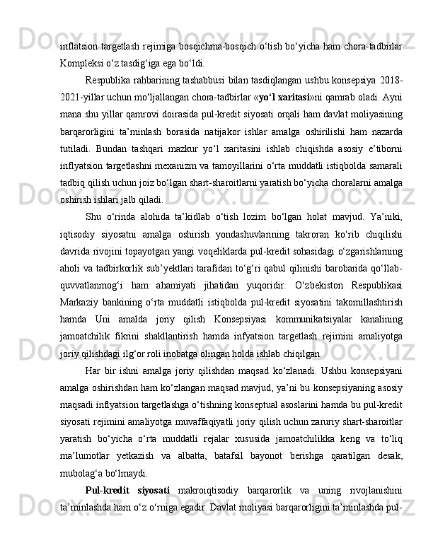 inflatsion targetlash rejimiga bosqichma-bosqich o‘tish bo‘yicha ham chora-tadbirlar
Kompleksi o‘z tasdig‘iga ega bo‘ldi. 
Respublika  rahbarining tashabbusi   bilan tasdiqlangan   ushbu  konsepsiya  2018-
2021-yillar uchun mo‘ljallangan chora-tadbirlar « yo‘l xaritasi »ni qamrab oladi. Ayni
mana shu yillar qamrovi doirasida pul-kredit siyosati orqali ham davlat moliyasining
barqarorligini   ta’minlash   borasida   natijakor   ishlar   amalga   oshirilishi   ham   nazarda
tutiladi.   Bundan   tashqari   mazkur   yo‘l   xaritasini   ishlab   chiqishda   asosiy   e’tiborni
inflyatsion targetlashni mexanizm va tamoyillarini o‘rta muddatli istiqbolda samarali
tadbiq qilish uchun joiz bo‘lgan shart-sharoitlarni yaratish bo‘yicha choralarni amalga
oshirish ishlari jalb qiladi. 
Shu   o‘rinda   alohida   ta’kidlab   o‘tish   lozim   bo‘lgan   holat   mavjud.   Ya’niki,
iqtisodiy   siyosatni   amalga   oshirish   yondashuvlarining   takroran   ko‘rib   chiqilishi
davrida rivojini topayotgan yangi voqeliklarda pul-kredit sohasidagi o‘zgarishlarning
aholi va tadbirkorlik sub’yektlari tarafidan to‘g‘ri qabul qilinishi barobarida qo‘llab-
quvvatlanmog‘i   ham   ahamiyati   jihatidan   yuqoridir.   O‘zbekiston   Respublikasi
Markaziy   bankining   o‘rta   muddatli   istiqbolda   pul-kredit   siyosatini   takomillashtirish
hamda   Uni   amalda   joriy   qilish   Konsepsiyasi   kommunikatsiyalar   kanalining
jamoatchilik   fikrini   shakllantirish   hamda   infyatsion   targetlash   rejimini   amaliyotga
joriy qilishdagi ilg‘or roli inobatga olingan holda ishlab chiqilgan. 
Har   bir   ishni   amalga   joriy   qilishdan   maqsad   ko‘zlanadi.   Ushbu   konsepsiyani
amalga oshirishdan ham ko‘zlangan maqsad mavjud, ya’ni bu konsepsiyaning asosiy
maqsadi inflyatsion targetlashga o‘tishning konseptual asoslarini hamda bu pul-kredit
siyosati rejimini amaliyotga muvaffaqiyatli joriy qilish uchun zaruriy shart-sharoitlar
yaratish   bo‘yicha   o‘rta   muddatli   rejalar   xususida   jamoatchilikka   keng   va   to‘liq
ma’lumotlar   yetkazish   va   albatta,   batafsil   bayonot   berishga   qaratilgan   desak,
mubolag‘a bo‘lmaydi. 
Pul-kredit   siyosati   makroiqtisodiy   barqarorlik   va   uning   rivojlanishini
ta’minlashda ham o‘z o‘rniga egadir. Davlat moliyasi barqarorligini ta’minlashda pul- 
