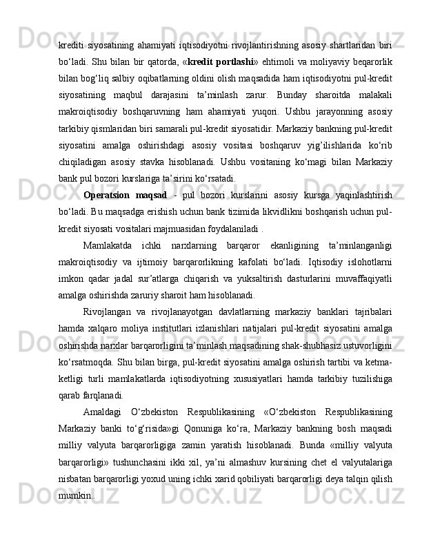 krediti   siyosatining   ahamiyati   iqtisodiyotni   rivojlantirishning   asosiy   shartlaridan   biri
bo‘ladi.   Shu   bilan   bir   qatorda,   « kredit   portlashi »   ehtimoli   va   moliyaviy   beqarorlik
bilan bog‘liq salbiy oqibatlarning oldini olish maqsadida ham iqtisodiyotni pul-kredit
siyosatining   maqbul   darajasini   ta’minlash   zarur.   Bunday   sharoitda   malakali
makroiqtisodiy   boshqaruvning   ham   ahamiyati   yuqori.   Ushbu   jarayonning   asosiy
tarkibiy qismlaridan biri samarali pul-kredit siyosatidir. Markaziy bankning pul-kredit
siyosatini   amalga   oshirishdagi   asosiy   vositasi   boshqaruv   yig’ilishlarida   ko‘rib
chiqiladigan   asosiy   stavka   hisoblanadi.   Ushbu   vositaning   ko‘magi   bilan   Markaziy
bank pul bozori kurslariga ta’sirini ko‘rsatadi. 
Operatsion   maqsad   -   pul   bozori   kurslarini   asosiy   kursga   yaqinlashtirish
bo‘ladi. Bu maqsadga erishish uchun bank tizimida likvidlikni boshqarish uchun pul-
kredit siyosati vositalari majmuasidan foydalaniladi . 
Mamlakatda   ichki   narxlarning   barqaror   ekanligining   ta’minlanganligi
makroiqtisodiy   va   ijtimoiy   barqarorlikning   kafolati   bo‘ladi.   Iqtisodiy   islohotlarni
imkon   qadar   jadal   sur’atlarga   chiqarish   va   yuksaltirish   dasturlarini   muvaffaqiyatli
amalga oshirishda zaruriy sharoit ham hisoblanadi.
Rivojlangan   va   rivojlanayotgan   davlatlarning   markaziy   banklari   tajribalari
hamda   xalqaro   moliya   institutlari   izlanishlari   natijalari   pul-kredit   siyosatini   amalga
oshirishda narxlar barqarorligini ta’minlash maqsadining shak-shubhasiz ustuvorligini
ko‘rsatmoqda. Shu bilan birga, pul-kredit siyosatini amalga oshirish tartibi va ketma-
ketligi   turli   mamlakatlarda   iqtisodiyotning   xususiyatlari   hamda   tarkibiy   tuzilishiga
qarab farqlanadi. 
Amaldagi   O‘zbekiston   Respublikasining   «O‘zbekiston   Respublikasining
Markaziy   banki   to‘g‘risida»gi   Qonuniga   ko‘ra,   Markaziy   bankning   bosh   maqsadi
milliy   valyuta   barqarorligiga   zamin   yaratish   hisoblanadi.   Bunda   «milliy   valyuta
barqarorligi»   tushunchasini   ikki   xil,   ya’ni   almashuv   kursining   chet   el   valyutalariga
nisbatan barqarorligi yoxud uning ichki xarid qobiliyati barqarorligi deya talqin qilish
mumkin.. 