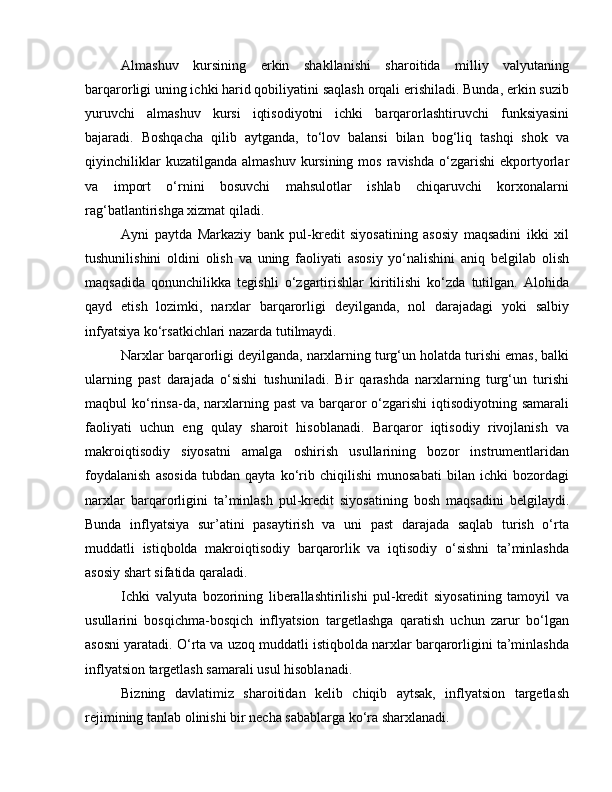 Almashuv   kursining   erkin   shakllanishi   sharoitida   milliy   valyutaning
barqarorligi uning ichki harid qobiliyatini saqlash orqali erishiladi. Bunda, erkin suzib
yuruvchi   almashuv   kursi   iqtisodiyotni   ichki   barqarorlashtiruvchi   funksiyasini
bajaradi.   Boshqacha   qilib   aytganda,   to‘lov   balansi   bilan   bog‘liq   tashqi   shok   va
qiyinchiliklar  kuzatilganda   almashuv  kursining  mos   ravishda   o‘zgarishi   ekportyorlar
va   import   o‘rnini   bosuvchi   mahsulotlar   ishlab   chiqaruvchi   korxonalarni
rag‘batlantirishga xizmat qiladi. 
Ayni   paytda   Markaziy   bank   pul-kredit   siyosatining   asosiy   maqsadini   ikki   xil
tushunilishini   oldini   olish   va   uning   faoliyati   asosiy   yo‘nalishini   aniq   belgilab   olish
maqsadida   qonunchilikka   tegishli   o‘zgartirishlar   kiritilishi   ko‘zda   tutilgan.   Alohida
qayd   etish   lozimki,   narxlar   barqarorligi   deyilganda,   nol   darajadagi   yoki   salbiy
infyatsiya ko‘rsatkichlari nazarda tutilmaydi. 
Narxlar barqarorligi deyilganda, narxlarning turg‘un holatda turishi emas, balki
ularning   past   darajada   o‘sishi   tushuniladi.   Bir   qarashda   narxlarning   turg‘un   turishi
maqbul  ko‘rinsa-da, narxlarning past  va barqaror  o‘zgarishi  iqtisodiyotning samarali
faoliyati   uchun   eng   qulay   sharoit   hisoblanadi.   Barqaror   iqtisodiy   rivojlanish   va
makroiqtisodiy   siyosatni   amalga   oshirish   usullarining   bozor   instrumentlaridan
foydalanish   asosida   tubdan   qayta   ko‘rib   chiqilishi   munosabati   bilan   ichki   bozordagi
narxlar   barqarorligini   ta’minlash   pul-kredit   siyosatining   bosh   maqsadini   belgilaydi.
Bunda   inflyatsiya   sur’atini   pasaytirish   va   uni   past   darajada   saqlab   turish   o‘rta
muddatli   istiqbolda   makroiqtisodiy   barqarorlik   va   iqtisodiy   o‘sishni   ta’minlashda
asosiy shart sifatida qaraladi. 
Ichki   valyuta   bozorining   liberallashtirilishi   pul-kredit   siyosatining   tamoyil   va
usullarini   bosqichma-bosqich   inflyatsion   targetlashga   qaratish   uchun   zarur   bo‘lgan
asosni yaratadi. O‘rta va uzoq muddatli istiqbolda narxlar barqarorligini ta’minlashda
inflyatsion targetlash samarali usul hisoblanadi. 
Bizning   davlatimiz   sharoitidan   kelib   chiqib   aytsak,   inflyatsion   targetlash
rejimining tanlab olinishi bir necha sabablarga ko‘ra sharxlanadi.  