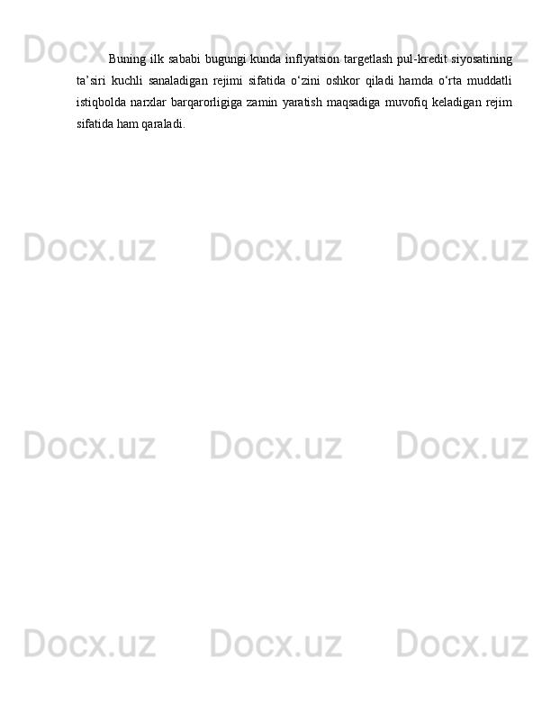 Buning ilk sababi  bugungi  kunda inflyatsion  targetlash  pul-kredit  siyosatining
ta’siri   kuchli   sanaladigan   rejimi   sifatida   o‘zini   oshkor   qiladi   hamda   o‘rta   muddatli
istiqbolda   narxlar   barqarorligiga   zamin   yaratish   maqsadiga   muvofiq   keladigan   rejim
sifatida ham qaraladi. 