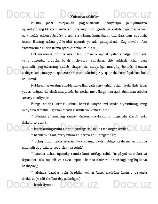 Xulosa va takliflar
Bugun   jadal   rivojlanish   pog‘onalarida   borayotgan   jamiyatimizda
iqtisodiyotning tiklanish sur’atlari juda yuqori bo‘lganda, kelajakda inqirozlarga yo‘l
qo‘ymaslik   uchun   iqtisodiy   o‘sish   sur’atlarini   kamaytirish   choralari   ham   ko‘rilishi
lozim.   Buning   uchun   pul-krediti   siyosati   yanada   qattiqlashadi.   Eng   avvalo,   foiz
stavkalarini oshirish uchun qator choralar ko‘riladi. 
Pul   massasini   sterilizatsiya   qilish   bo‘yicha   operatsiyalar   amalga   oshiriladi,
ya’ni   bozordan   ortiqcha   bo‘sh   moliyaviy   resurslarni   olib   tashlash   uchun   qarz
qimmatli   qog‘ozlarning   ishlab   chiqarilishi   maqsadga   muvofiq   bo‘ladi.   Bundan
tashqari   esa,   muayyan   qonunchilik   cheklovlarini   joriy   qilinishi   ham   foydadan   holi
bo‘lmaydi. 
Pul-kredit siyosatini  amalda muvaffaqiyatli joriy qilish uchun, kelajakda faqat
yuqori   natijani  ko‘zlash  maqsadida  bir  necha  metodlarga  murojaat   etish  ham   albatta
zaruriy amaliyotdir. 
Bunga   aniqlik   kiritish   uchun   hozirgi   vaqtda   pul-kredit   siyosatining   keng
miqyosda tarqalib ulgurgan quyidagi usullarini keltirsh o‘rinli: 
*   Markaziy   bankning   rasmiy   diskont   stavkasining   o‘zgarishi   (hisob   yoki
diskont siyosati); 
* kreditlarning ayrim turlarini tartibga solishning tanlangan usullari; 
* banklarning majburiy zahiralari normalarini o‘zgartirish; 
*   ochiq   bozor   operatsiyalari   (veksellarni,   davlat   obligatsiyalarini   va   boshqa
qimmatli qog‘ozlarni sotib olish va sotish); 
*   banklar   uchun   iqtisodiy   standartlarni   tartibga   solish   (naqd   pul   zahiralari   va
depozitlar,   o‘z   kapitali   va   ssuda   kapitali   hamda   aktivlari   o‘rtasidagi   bog‘liqlik   va
boshqalar); 
*   alohida   banklar   yoki   kreditlar   uchun   bank   kreditlari   hajmini   bevosita
cheklash (kredit shiftlari deb ataladigan); 
* hisob siyosati;  