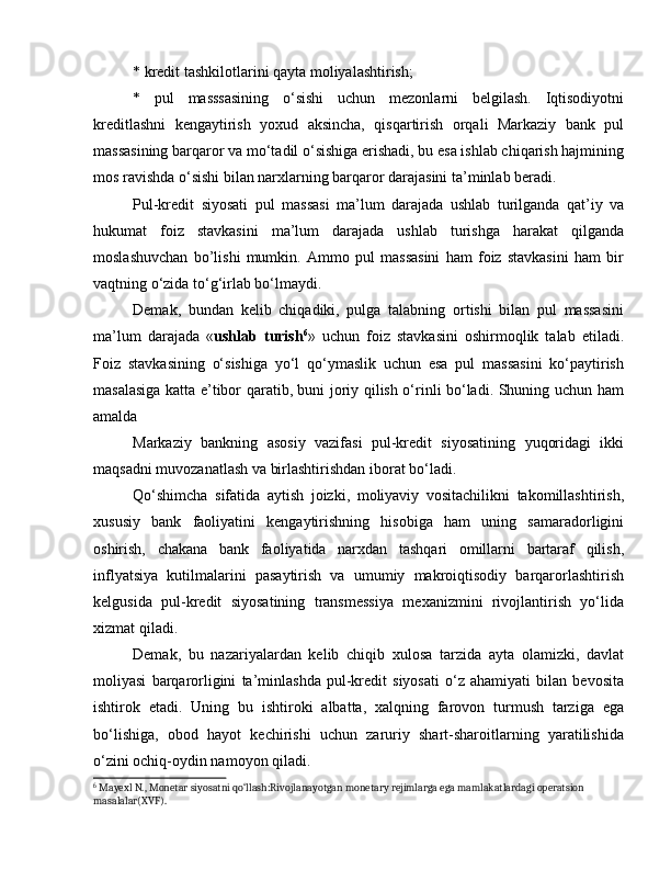 * kredit tashkilotlarini qayta moliyalashtirish; 
*   pul   masssasining   o‘sishi   uchun   mezonlarni   belgilash.   Iqtisodiyotni
kreditlashni   kengaytirish   yoxud   aksincha,   qisqartirish   orqali   Markaziy   bank   pul
massasining barqaror va mo‘tadil o‘sishiga erishadi, bu esa ishlab chiqarish hajmining
mos ravishda o‘sishi bilan narxlarning barqaror darajasini ta’minlab beradi. 
Pul-kredit   siyosati   pul   massasi   ma’lum   darajada   ushlab   turilganda   qat’iy   va
hukumat   foiz   stavkasini   ma’lum   darajada   ushlab   turishga   harakat   qilganda
moslashuvchan   bo’lishi   mumkin.   Ammo   pul   massasini   ham   foiz   stavkasini   ham   bir
vaqtning o‘zida to‘g‘irlab bo‘lmaydi. 
Demak,   bundan   kelib   chiqadiki,   pulga   talabning   ortishi   bilan   pul   massasini
ma’lum   darajada   « ushlab   turish 6
»   uchun   foiz   stavkasini   oshirmoqlik   talab   etiladi.
Foiz   stavkasining   o‘sishiga   yo‘l   qo‘ymaslik   uchun   esa   pul   massasini   ko‘paytirish
masalasiga katta e’tibor qaratib, buni joriy qilish o‘rinli bo‘ladi. Shuning uchun ham
amalda 
Markaziy   bankning   asosiy   vazifasi   pul-kredit   siyosatining   yuqoridagi   ikki
maqsadni muvozanatlash va birlashtirishdan iborat bo‘ladi. 
Qo‘shimcha   sifatida   aytish   joizki,   moliyaviy   vositachilikni   takomillashtirish,
xususiy   bank   faoliyatini   kengaytirishning   hisobiga   ham   uning   samaradorligini
oshirish,   chakana   bank   faoliyatida   narxdan   tashqari   omillarni   bartaraf   qilish,
inflyatsiya   kutilmalarini   pasaytirish   va   umumiy   makroiqtisodiy   barqarorlashtirish
kelgusida   pul-kredit   siyosatining   transmessiya   mexanizmini   rivojlantirish   yo‘lida
xizmat qiladi. 
Demak,   bu   nazariyalardan   kelib   chiqib   xulosa   tarzida   ayta   olamizki,   davlat
moliyasi   barqarorligini   ta’minlashda   pul-kredit   siyosati   o‘z   ahamiyati   bilan   bevosita
ishtirok   etadi.   Uning   bu   ishtiroki   albatta,   xalqning   farovon   turmush   tarziga   ega
bo‘lishiga,   obod   hayot   kechirishi   uchun   zaruriy   shart-sharoitlarning   yaratilishida
o‘zini ochiq-oydin namoyon qiladi. 
6
 Mayexl N., Monetar siyosatni qo‘llash:Rivojlanayotgan monetary rejimlarga ega mamlakatlardagi operatsion 
masalalar(XVF).  