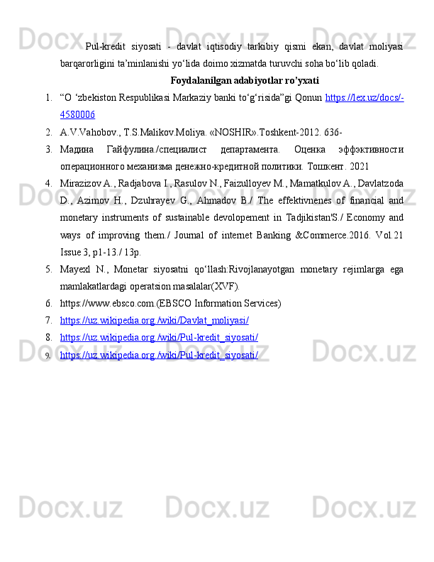 Pul-kredit   siyosati   -   davlat   iqtisodiy   tarkibiy   qismi   ekan,   davlat   moliyasi
barqarorligini ta’minlanishi yo‘lida doimo xizmatda turuvchi soha bo‘lib qoladi.
Foydalanilgan adabiyotlar ro’yxati
1. “O ‘zbekiston Respublikasi Markaziy banki to‘g‘risida”gi Qonun  https://lex.uz/docs/-
4580006   
2. A.V.Vahobov., T.S.Malikov.Moliya. «NOSHIR».Toshkent-2012. 636-
3. Мадина   Гайфулина./специалист   департамента.   Оценка   эффэктивности
операционного механизма денежно-кредитной политики.  Тошкент. 2021
4. Mirazizov A., Radjabova I., Rasulov N., Faizulloyev M., Mamatkulov A., Davlatzoda
D.,   Azimov   H.,   Dzuhrayev   G.,   Ahmadov   B./   The   effektivnenes   of   financial   and
monetary   instruments   of   sustainable   devolopement   in   Tadjikistan'S./   Economy   and
ways   of   improving   them./   Journal   of   internet   Banking   &Commerce.2016.   Vol.21
Issue 3, p1-13./ 13p.
5. Mayexl   N.,   Monetar   siyosatni   qo‘llash:Rivojlanayotgan   monetary   rejimlarga   ega
mamlakatlardagi operatsion masalalar(XVF).
6. https://www.ebsco.com.(EBSCO Information Services) 
7. https://uz.wikipedia.org./wiki/Davlat_moliyasi/   
8. https://uz.wikipedia.org./wiki/Pul-kredit_siyosati/     
9. https://uz.wikipedia.org./wiki/Pul-kredit_siyosati/      