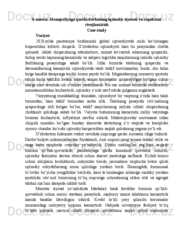 6-mavzu: Monapoliyaga qarshi davlatning iqtisodiy siyosati va raqobatni
rivojlantirish
Case study
Vaziyat: 
2020-yilda   pandemiya   boshlanishi   global   iqtisodiyotda   misli   ko‘rilmagan
beqarorlikni   keltirib   chiqardi.   O‘zbekiston   iqtisodiyoti   ham   bu   jarayondan   chetda
qolmadi:   ishlab   chiqarishning   sekinlashuvi,   xizmat   ko‘rsatish   sohasining   qisqarishi,
tashqi savdo hajmining kamayishi va xalqaro logistika zanjirlarining uzilishi iqtisodiy
faollikning   pasayishiga   sabab   bo‘ldi.   Ichki   bozorda   talabning   qisqarishi   va
daromadlarning   kamayishi   iqtisodiyotda   talab   taklif   muvozanatini   buzdi,   shu   bilan
birga bandlik darajasiga kuchli bosim paydo bo‘ldi. Migrantlarning ommaviy qaytishi
ishchi kuchi taklifini keskin oshirdi, ammo korxonalar qisqarayotgan bo‘lgani uchun
ularga   mos   ravishda   ish   o‘rinlari   yaratilmasdi.   Bu   esa   mehnat   bozorida   strukturaviy
nomutanosiblikni kuchaytirib, iqtisodiy o‘sish xavf ostida qolganini anglatardi.
Vaziyatning   murakkabligi   shundaki,   iqtisodiyot   bir   vaqtning   o‘zida   ham   talab
tomondan,   ham   taklif   tomondan   zarba   oldi.   Talabning   pasayishi   iste’molning
qisqarishiga   olib   kelgan   bo‘lsa,   taklif   zanjirlarining   uzilishi   ishlab   chiqarishning
cheklanib   qolishiga   sabab   bo‘ldi.   Valyuta   tushumining   kamayishi   milliy   valyutaga
bosimni   kuchaytirdi,   inflyatsiya   xavfini   oshirdi.   Makroiqtisodiy   muvozanat   izdan
chiqishi   mumkin   bo‘lgan   bunday   sharoitda   davlatning   o‘z   vaqtida   va   kompleks
siyosiy choralar ko‘rishi iqtisodiy barqarorlikni saqlab qolishning yagona yo‘li edi.
O‘zbekiston hukumati tezkor ravishda inqirozga qarshi siyosatni ishga tushirdi.
Davlat budjeti imkoniyatlaridan foydalanib, Anti-inqiroz jamg‘armasi tashkil etildi va
unga   katta   miqdorda   resurslar   yo‘naltirildi.   Ushbu   mablag‘lar   sog‘liqni   saqlash
tizimini   qo‘llab-quvvatlash,   pandemiyaga   qarshi   kurashish   quvvatini   oshirish,
iqtisodiy   faoliyatni   davom   ettirish   uchun   sharoit   yaratishga   sarflandi.   Kichik   biznes
uchun   soliqlarni   kechiktirish,   imtiyozlar   berish,   jarimalarni   vaqtincha   bekor   qilish
iqtisodiy   subyektlarning   omon   qolishiga   yordam   berdi.   Shuningdek,   kommunal
to‘lovlar   bo‘yicha   yengilliklar   berilishi,   kam   ta’minlangan   oilalarga   moddiy   yordam
ajratilishi   iste’mol   bozorining   to‘liq   inqirozga   uchrashining   oldini   oldi   va   agregat
talabni ma’lum darajada ushlab turdi.
Monetar   siyosat   yo‘nalishida   Markaziy   bank   kreditlar   bozorini   qo‘llab-
quvvatlash   uchun   asosiy   stavkani   pasaytirdi,   majburiy   zaxira   talablarini   kamaytirdi
hamda   banklar   likvidligini   oshirdi.   Kredit   ta’tili   joriy   qilinishi   korxonalar
zimmasidagi   moliyaviy   bosimni   kamaytirdi.   Natijada   investitsiya   faoliyati   to‘liq
to‘xtab   qolmadi,   mavjud   ishlab   chiqarish   quvvatlarini   saqlab   qolish   imkoniyati 