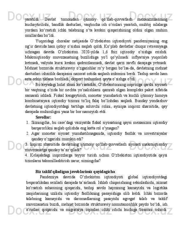 yaratildi.   Davlat   tomonidan   ijtimoiy   qo‘llab-quvvatlash   mexanizmlarining
kuchaytirilishi,   bandlik   dasturlari,   vaqtincha   ish   o‘rinlari   yaratish,   muhtoj   oilalarga
yordam   ko‘rsatish   ichki   talabning   o‘ta   keskin   qisqarishining   oldini   olgan   muhim
omillardan bo‘ldi.
Yuqoridagi   choralar   natijasida   O‘zbekiston   iqtisodiyoti   pandemiyaning   eng
og‘ir davrida ham ijobiy o‘sishni saqlab qoldi. Ko‘plab davlatlar chuqur retsessiyaga
uchragan   davrda   O‘zbekiston   2020-yilda   1,6   foiz   iqtisodiy   o‘sishga   erishdi.
Makroiqtisodiy   muvozanatning   buzilishiga   yo‘l   qo‘yilmadi:   inflyatsiya   yuqorilab
ketmadi,   valyuta   kursi   keskin   qadrsizlanmadi,   davlat   qarzi   xavfli   darajaga   yetmadi.
Mehnat   bozorida   strukturaviy   o‘zgarishlar   ro‘y   bergan   bo‘lsa-da,   davlatning   mehnat
dasturlari ishsizlik darajasini nazorat ostida saqlash imkonini berdi. Tashqi savdo ham
asta-sekin tiklana boshladi, eksport tushumlari qayta o‘sishga o‘tdi.
Bu keysdagi holat shuni ko‘rsatadiki, O‘zbekistonning inqirozga qarshi siyosati
bir   vaqtning   o‘zida   bir   nechta   yo‘nalishlarni   qamrab   olgan   kompleks   paket   sifatida
samarali  ishladi.   Fiskal   kengaytirish,  monetar   yumshatish   va  kuchli   ijtimoiy  himoya
kombinatsiyasi   iqtisodiy   tizimni   to‘liq   falaj   bo‘lishdan   saqladi.   Bunday   yondashuv
davlatning   iqtisodiyotdagi   tartibga   soluvchi   rolini,   ayniqsa   inqiroz   sharoitida,   qay
darajada muhimligini yana bir bor namoyish etdi.
Savollar:
1. Sizningcha,   bu   case’dagi   vaziyatda   fiskal   siyosatning   qaysi   mexanizmi   iqtisodiy
barqarorlikni saqlab qolishda eng katta rol o‘ynagan?
2. Agar   monetar   siyosat   yumshatilmaganida,   iqtisodiy   faollik   va   investitsiyalar
qanday o‘zgarishi mumkin edi?
3.   Inqiroz   sharoitida   davlatning   ijtimoiy   qo‘llab-quvvatlash   siyosati   makroiqtisodiy
muvozanatga qanday ta’sir qiladi?
4.   Kelajakdagi   inqirozlarga   tayyor   turish   uchun   O‘zbekiston   iqtisodiyotida   qaysi
tizimlarni takomillashtirish zarur, sizningcha?
Biz taklif qiladigan javoblarimiz quyidagicha :
  Pandemiya   davrida   O‘zbekiston   iqtisodiyoti   global   iqtisodiyotdagi
beqarorlikdan sezilarli darajada ta’sirlandi. Ishlab chiqarishning sekinlashishi, xizmat
ko‘rsatish   sohasining   qisqarishi,   tashqi   savdo   hajmining   kamayishi   va   logistika
zanjirlarining   uzilishi   iqtisodiy   faollikning   pasayishiga   olib   keldi.   Ichki   bozorda
talabning   kamayishi   va   daromadlarning   pasayishi   agregat   talab   va   taklif
muvozanatini buzdi, mehnat bozorida strukturaviy nomutanosiblik paydo bo‘ldi, ish
o‘rinlari   qisqarishi   va   migratsiya   oqimlari   ichki   ishchi   kuchiga   bosimni   oshirdi. 