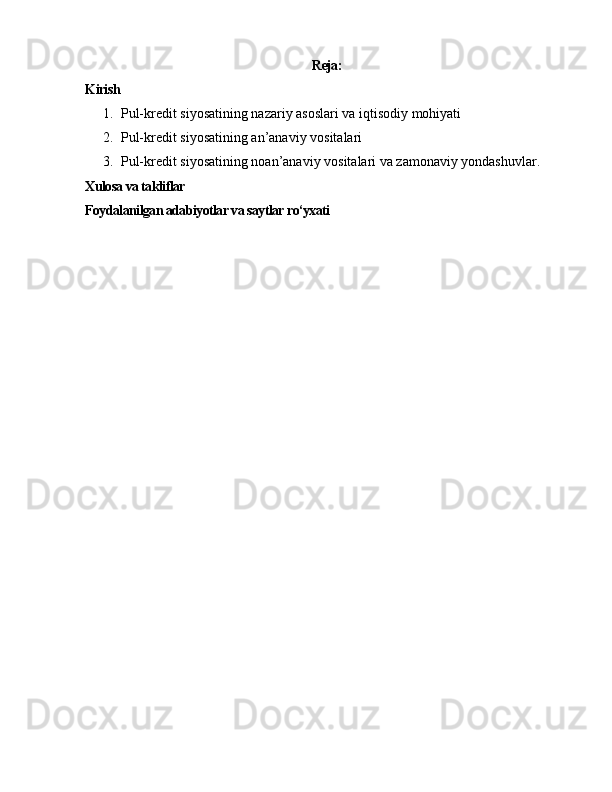 Reja:
Kirish
1. Pul-kredit siyosatining nazariy asoslari va iqtisodiy mohiyati  
2. Pul-kredit siyosatining an’anaviy vositalari 
3. Pul-kredit siyosatining noan’anaviy vositalari va zamonaviy yondashuvlar .
Xulosa va takliflar
Foydalanilgan adabiyotlar va saytlar ro‘yxati 