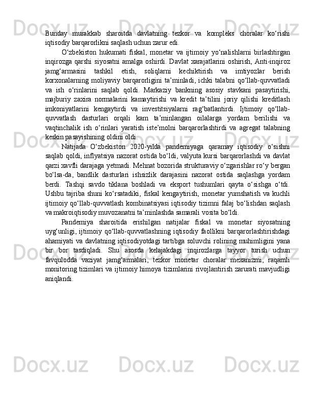 Bunday   murakkab   sharoitda   davlatning   tezkor   va   kompleks   choralar   ko‘rishi
iqtisodiy barqarorlikni saqlash uchun zarur edi.
O‘zbekiston   hukumati   fiskal,   monetar   va   ijtimoiy   yo‘nalishlarni   birlashtirgan
inqirozga  qarshi  siyosatni  amalga oshirdi. Davlat  xarajatlarini  oshirish,  Anti-inqiroz
jamg‘armasini   tashkil   etish,   soliqlarni   kechiktirish   va   imtiyozlar   berish
korxonalarning   moliyaviy   barqarorligini   ta’minladi,   ichki   talabni   qo‘llab-quvvatladi
va   ish   o‘rinlarini   saqlab   qoldi.   Markaziy   bankning   asosiy   stavkani   pasaytirishi,
majburiy   zaxira   normalarini   kamaytirishi   va   kredit   ta’tilini   joriy   qilishi   kreditlash
imkoniyatlarini   kengaytirdi   va   investitsiyalarni   rag‘batlantirdi.   Ijtimoiy   qo‘llab-
quvvatlash   dasturlari   orqali   kam   ta’minlangan   oilalarga   yordam   berilishi   va
vaqtinchalik   ish   o‘rinlari   yaratish   iste’molni   barqarorlashtirdi   va   agregat   talabning
keskin pasayishining oldini oldi.
Natijada   O‘zbekiston   2020-yilda   pandemiyaga   qaramay   iqtisodiy   o‘sishni
saqlab qoldi, inflyatsiya nazorat ostida bo‘ldi, valyuta kursi barqarorlashdi va davlat
qarzi xavfli darajaga yetmadi. Mehnat bozorida strukturaviy o‘zgarishlar ro‘y bergan
bo‘lsa-da,   bandlik   dasturlari   ishsizlik   darajasini   nazorat   ostida   saqlashga   yordam
berdi.   Tashqi   savdo   tiklana   boshladi   va   eksport   tushumlari   qayta   o‘sishga   o‘tdi.
Ushbu   tajriba   shuni   ko‘rsatadiki,   fiskal   kengaytirish,   monetar   yumshatish   va   kuchli
ijtimoiy qo‘llab-quvvatlash kombinatsiyasi  iqtisodiy tizimni falaj bo‘lishdan saqlash
va makroiqtisodiy muvozanatni ta’minlashda samarali vosita bo‘ldi.
Pandemiya   sharoitida   erishilgan   natijalar   fiskal   va   monetar   siyosatning
uyg‘unligi,   ijtimoiy   qo‘llab-quvvatlashning   iqtisodiy   faollikni   barqarorlashtirishdagi
ahamiyati  va davlatning iqtisodiyotdagi  tartibga soluvchi  rolining muhimligini  yana
bir   bor   tasdiqladi.   Shu   asosda   kelajakdagi   inqirozlarga   tayyor   turish   uchun
favqulodda   vaziyat   jamg‘armalari,   tezkor   monetar   choralar   mexanizmi,   raqamli
monitoring tizimlari va ijtimoiy himoya tizimlarini rivojlantirish zarurati mavjudligi
aniqlandi. 