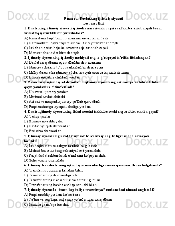 9-mavzu: Davlatning ijtimoiy siyosati
Test savollari
1. Davlatning ijtimoiy siyosati iqtisodiy nazariyada qaysi vazifani bajarish orqali bozor
muvaffaqiyatsizliklarini yumshatadi?
A) Resurslarni faqat bozor mexanizmi orqali taqsimlash
B) Daromadlarni qayta taqsimlash va ijtimoiy transferlar orqali
C) Ishlab chiqarish hajmini bevosita rejalashtirish orqali
D) Monetar cheklovlar kiritish orqali
2. Ijtimoiy siyosatning iqtisodiy mohiyati eng to‘g‘ri qaysi ta’rifda ifodalangan?
A) Davlat xarajatlarini optimallashtirish mexanizmi
B) Ijtimoiy sohalarni to‘liq markazlashtirish jarayoni
C) Milliy daromadni ijtimoiy adolat tamoyili asosida taqsimlash tizimi
D) Bozor raqobatini cheklash vositasi
3. Zamonaviy iqtisodiy adabiyotlarda ijtimoiy siyosatning ustuvor yo‘nalishi sifatida 
qaysi yondashuv e’tirof etiladi?
A) Universal ijtimoiy yordam
B) Minimal davlat ishtiroki
C) Adresli va maqsadli ijtimoiy qo‘llab-quvvatlash
D) Faqat mehnatga layoqatli aholiga yordam
4. Davlat ijtimoiy siyosatining fiskal asosini tashkil etuvchi eng muhim manba qaysi?
A) Tashqi qarzlar
B) Xususiy investitsiyalar
C) Davlat byudjeti daromadlari
D) Emissiya daromadlari
5. Ijtimoiy siyosatning bandlik siyosati bilan uzviy bog‘liqligi nimada namoyon 
bo‘ladi?
A) Ish haqini markazlashgan tartibda belgilashda
B) Mehnat bozorida teng imkoniyatlarni yaratishda
C) Faqat davlat sektorida ish o‘rinlarini ko‘paytirishda
D) Soliq yukini oshirishda
6. Ijtimoiy transferlarning iqtisodiy samaradorligi asosan qaysi omil bilan belgilanadi?
A) Transfer miqdorining kattaligi bilan
B) Transferlarning davomiyligi bilan
C) Transferlarning maqsadliligi va adresliligi bilan
D) Transferlarning barcha aholiga berilishi bilan
7. Ijtimoiy siyosatda “inson kapitaliga investitsiya” tushunchasi nimani anglatadi?
A) Faqat moddiy yordam ko‘rsatishni
B) Ta’lim va sog‘liqni saqlashga yo‘naltirilgan xarajatlarni
C) Ishsizlarga nafaqa berishni 