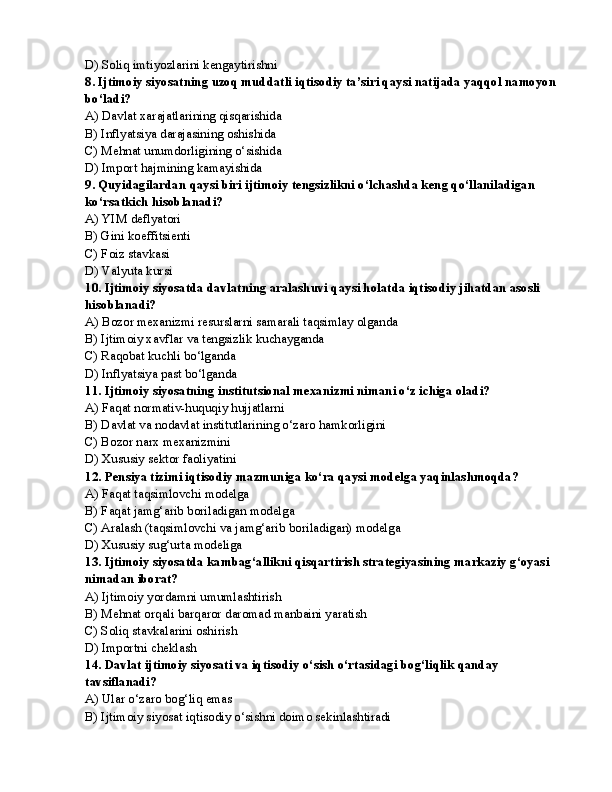 D) Soliq imtiyozlarini kengaytirishni
8. Ijtimoiy siyosatning uzoq muddatli iqtisodiy ta’siri qaysi natijada yaqqol namoyon 
bo‘ladi?
A) Davlat xarajatlarining qisqarishida
B) Inflyatsiya darajasining oshishida
C) Mehnat unumdorligining o‘sishida
D) Import hajmining kamayishida
9. Quyidagilardan qaysi biri ijtimoiy tengsizlikni o‘lchashda keng qo‘llaniladigan 
ko‘rsatkich hisoblanadi?
A) YIM deflyatori
B) Gini koeffitsienti
C) Foiz stavkasi
D) Valyuta kursi
10. Ijtimoiy siyosatda davlatning aralashuvi qaysi holatda iqtisodiy jihatdan asosli 
hisoblanadi?
A) Bozor mexanizmi resurslarni samarali taqsimlay olganda
B) Ijtimoiy xavflar va tengsizlik kuchayganda
C) Raqobat kuchli bo‘lganda
D) Inflyatsiya past bo‘lganda
11. Ijtimoiy siyosatning institutsional mexanizmi nimani o‘z ichiga oladi?
A) Faqat normativ-huquqiy hujjatlarni
B) Davlat va nodavlat institutlarining o‘zaro hamkorligini
C) Bozor narx mexanizmini
D) Xususiy sektor faoliyatini
12. Pensiya tizimi iqtisodiy mazmuniga ko‘ra qaysi modelga yaqinlashmoqda?
A) Faqat taqsimlovchi modelga
B) Faqat jamg‘arib boriladigan modelga
C) Aralash (taqsimlovchi va jamg‘arib boriladigan) modelga
D) Xususiy sug‘urta modeliga
13. Ijtimoiy siyosatda kambag‘allikni qisqartirish strategiyasining markaziy g‘oyasi 
nimadan iborat?
A) Ijtimoiy yordamni umumlashtirish
B) Mehnat orqali barqaror daromad manbaini yaratish
C) Soliq stavkalarini oshirish
D) Importni cheklash
14. Davlat ijtimoiy siyosati va iqtisodiy o‘sish o‘rtasidagi bog‘liqlik qanday 
tavsiflanadi?
A) Ular o‘zaro bog‘liq emas
B) Ijtimoiy siyosat iqtisodiy o‘sishni doimo sekinlashtiradi 