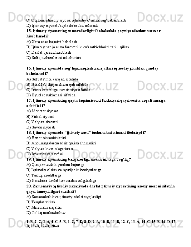 C) Oqilona ijtimoiy siyosat iqtisodiy o‘sishni rag‘batlantiradi
D) Ijtimoiy siyosat faqat iste’molni oshiradi
15. Ijtimoiy siyosatning samaradorligini baholashda qaysi yondashuv ustuvor 
hisoblanadi?
A) Xarajatlar hajmini baholash
B) Ijtimoiy natijalar va farovonlik ko‘rsatkichlarini tahlil qilish
C) Davlat qarzini hisoblash
D) Soliq tushumlarini solishtirish
16. Ijtimoiy siyosatda sog‘liqni saqlash xarajatlari iqtisodiy jihatdan qanday 
baholanadi?
A) Sof iste’mol xarajati sifatida
B) Noishlab chiqarish xarajati sifatida
C) Inson kapitaliga investitsiya sifatida
D) Byudjet yuklamasi sifatida
17. Ijtimoiy siyosatning qayta taqsimlovchi funksiyasi qaysi vosita orqali amalga 
oshiriladi?
A) Monetar siyosat
B) Fiskal siyosat
C) Valyuta siyosati
D) Savdo siyosati
18. Ijtimoiy siyosatda “ijtimoiy xavf” tushunchasi nimani ifodalaydi?
A) Bozor tebranishlarini
B) Aholining daromadsiz qolish ehtimolini
C) Valyuta kursi o‘zgarishini
D) Investitsiya xavfini
19. Ijtimoiy siyosatning barqarorligi asosan nimaga bog‘liq?
A) Qisqa muddatli yordam hajmiga
B) Iqtisodiy o‘sish va byudjet imkoniyatlariga
C) Tashqi kreditlarga
D) Narxlarni davlat tomonidan belgilashga
20. Zamonaviy iqtisodiy nazariyada davlat ijtimoiy siyosatining asosiy mezoni sifatida 
qaysi tamoyil ilgari suriladi?
A) Samaradorlik va ijtimoiy adolat uyg‘unligi 
B) Tenglashtirish
C) Minimal xarajatlar
D) To‘liq markazlashuv
1–B, 2–C, 3–A, 4–C, 5–B, 6–C, 7–D, 8–D, 9–A, 10–B, 11–B, 12–C, 13–A, 14–C, 15–B, 16–D, 17–
B, 18–B, 19–D, 20–A 