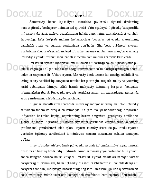 Kirish
Zamonaviy   bozor   iqtisodiyoti   sharoitida   pul-kredit   siyosati   davlatning
makroiqtisodiy boshqaruv tizimida hal qiluvchi o‘rin egallaydi. Iqtisodiy barqarorlik,
inflyatsiya  darajasi, moliya bozorlarining holati, bank  tizimi  mustahkamligi  va aholi
farovonligi   kabi   ko‘plab   muhim   ko‘rsatkichlar   bevosita   pul-kredit   siyosatining
qanchalik   puxta   va   oqilona   yuritilishiga   bog‘liqdir.   Shu   bois,   pul-kredit   siyosati
vositalarini chuqur o‘rganish nafaqat iqtisodiy nazariya nuqtai nazaridan, balki amaliy
iqtisodiy siyosatni tushunish va baholash uchun ham muhim ahamiyat kasb etadi.
Pul-kredit siyosati mohiyatan pul muomalasini tartibga solish, iqtisodiyotda pul
taklifi va pulga bo‘lgan talab o‘rtasidagi muvozanatni ta’minlashga qaratilgan chora-
tadbirlar majmuasidir. Ushbu siyosat Markaziy bank tomonidan amalga oshiriladi va
uning  asosiy   vazifasi  iqtisodiyotda  narxlar   barqarorligini   saqlash,   milliy  valyutaning
xarid   qobiliyatini   himoya   qilish   hamda   moliyaviy   tizimning   barqaror   faoliyatini
ta’minlashdan iborat. Pul-kredit siyosati vositalari  aynan shu maqsadlarga erishishda
asosiy instrument sifatida maydonga chiqadi.
Bugungi   globallashuv   sharoitida   milliy   iqtisodiyotlar   tashqi   va   ichki   iqtisodiy
zarbalarga  tobora  ko‘proq  duch   kelmoqda.  Xalqaro   moliya  bozorlaridagi   beqarorlik,
inflyatsion   bosimlar,   kapital   oqimlarining   keskin   o‘zgarishi,   geosiyosiy   omillar   va
global   iqtisodiy   inqirozlar   pul-kredit   siyosatini   yuritishda   ehtiyotkorlik   va   yuqori
professional   yondashuvni   talab   qiladi.   Aynan   shunday   sharoitda   pul-kredit   siyosati
vositalari   iqtisodiy   xavfsizlikni   ta’minlovchi   muhim   mexanizm   sifatida   namoyon
bo‘ladi.
Ilmiy iqtisodiy adabiyotlarda pul-kredit siyosati ko‘pincha inflyatsiyani nazorat
qilish bilan bog‘liq holda talqin qilinadi. Biroq zamonaviy yondashuvlar bu siyosatni
ancha   kengroq   doirada   ko‘rib   chiqadi.   Pul-kredit   siyosati   vositalari   nafaqat   narxlar
barqarorligini   ta’minlash,   balki   iqtisodiy   o‘sishni   rag‘batlantirish,   bandlik   darajasini
barqarorlashtirish,   moliyaviy   bozorlarning   sog‘lom   ishlashini   qo‘llab-quvvatlash   va
bank tizimidagi tizimli xatarlarni kamaytirish vazifalarini ham  bajaradi. Shu sababli, 