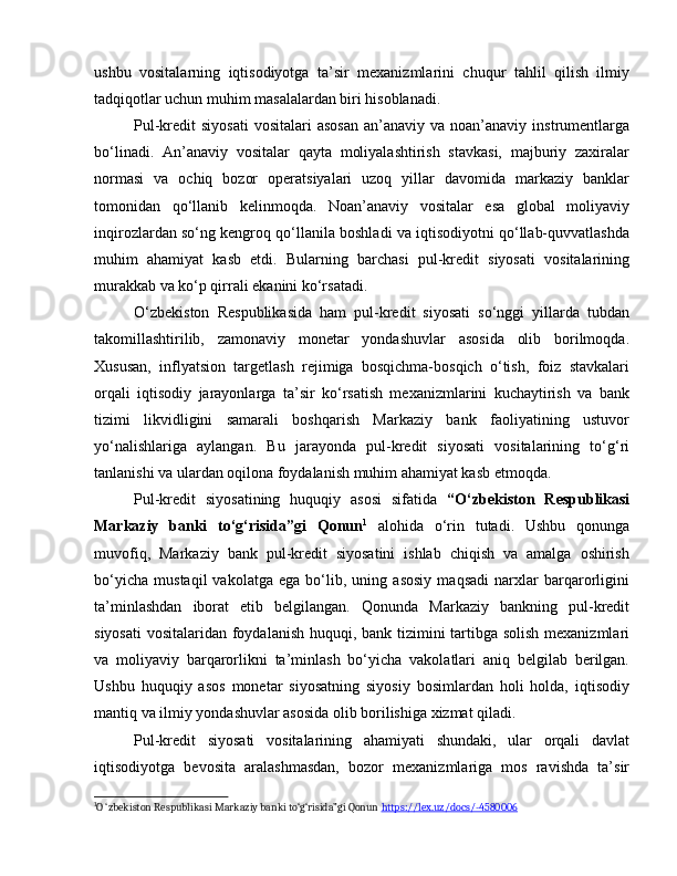 ushbu   vositalarning   iqtisodiyotga   ta’sir   mexanizmlarini   chuqur   tahlil   qilish   ilmiy
tadqiqotlar uchun muhim masalalardan biri hisoblanadi.
Pul-kredit  siyosati   vositalari  asosan  an’anaviy  va noan’anaviy  instrumentlarga
bo‘linadi.   An’anaviy   vositalar   qayta   moliyalashtirish   stavkasi,   majburiy   zaxiralar
normasi   va   ochiq   bozor   operatsiyalari   uzoq   yillar   davomida   markaziy   banklar
tomonidan   qo‘llanib   kelinmoqda.   Noan’anaviy   vositalar   esa   global   moliyaviy
inqirozlardan so‘ng kengroq qo‘llanila boshladi va iqtisodiyotni qo‘llab-quvvatlashda
muhim   ahamiyat   kasb   etdi.   Bularning   barchasi   pul-kredit   siyosati   vositalarining
murakkab va ko‘p qirrali ekanini ko‘rsatadi.
O‘zbekiston   Respublikasida   ham   pul-kredit   siyosati   so‘nggi   yillarda   tubdan
takomillashtirilib,   zamonaviy   monetar   yondashuvlar   asosida   olib   borilmoqda.
Xususan,   inflyatsion   targetlash   rejimiga   bosqichma-bosqich   o‘tish,   foiz   stavkalari
orqali   iqtisodiy   jarayonlarga   ta’sir   ko‘rsatish   mexanizmlarini   kuchaytirish   va   bank
tizimi   likvidligini   samarali   boshqarish   Markaziy   bank   faoliyatining   ustuvor
yo‘nalishlariga   aylangan.   Bu   jarayonda   pul-kredit   siyosati   vositalarining   to‘g‘ri
tanlanishi va ulardan oqilona foydalanish muhim ahamiyat kasb etmoqda.
Pul-kredit   siyosatining   huquqiy   asosi   sifatida   “O‘zbekiston   Respublikasi
Markaziy   banki   to‘g‘risida”gi   Qonun 1
  alohida   o‘rin   tutadi.   Ushbu   qonunga
muvofiq,   Markaziy   bank   pul-kredit   siyosatini   ishlab   chiqish   va   amalga   oshirish
bo‘yicha   mustaqil   vakolatga   ega   bo‘lib,   uning   asosiy   maqsadi   narxlar   barqarorligini
ta’minlashdan   iborat   etib   belgilangan.   Qonunda   Markaziy   bankning   pul-kredit
siyosati  vositalaridan foydalanish huquqi, bank tizimini tartibga solish mexanizmlari
va   moliyaviy   barqarorlikni   ta’minlash   bo‘yicha   vakolatlari   aniq   belgilab   berilgan.
Ushbu   huquqiy   asos   monetar   siyosatning   siyosiy   bosimlardan   holi   holda,   iqtisodiy
mantiq va ilmiy yondashuvlar asosida olib borilishiga xizmat qiladi.
Pul-kredit   siyosati   vositalarining   ahamiyati   shundaki,   ular   orqali   davlat
iqtisodiyotga   bevosita   aralashmasdan,   bozor   mexanizmlariga   mos   ravishda   ta’sir
1
O ‘zbekiston Respublikasi Markaziy banki to‘g‘risida”gi Qonun  https://lex.uz/docs/-4580006   