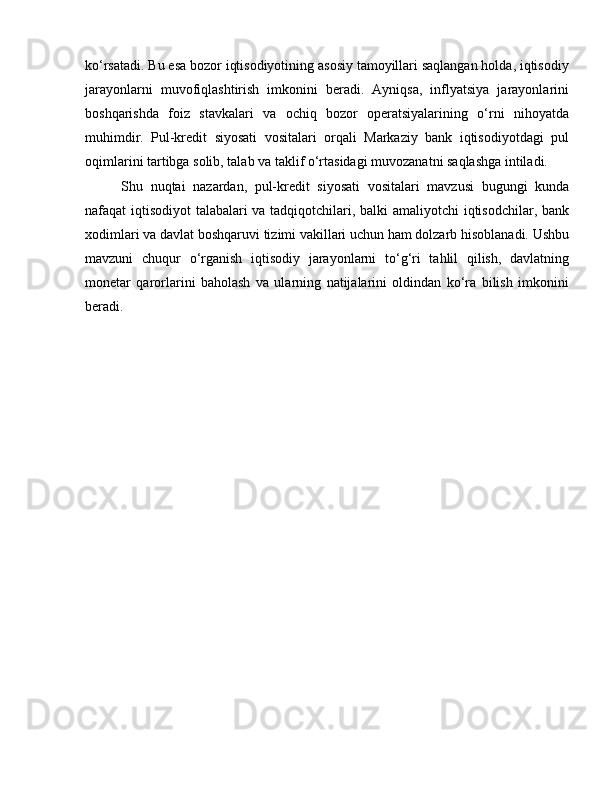 ko‘rsatadi. Bu esa bozor iqtisodiyotining asosiy tamoyillari saqlangan holda, iqtisodiy
jarayonlarni   muvofiqlashtirish   imkonini   beradi.   Ayniqsa,   inflyatsiya   jarayonlarini
boshqarishda   foiz   stavkalari   va   ochiq   bozor   operatsiyalarining   o‘rni   nihoyatda
muhimdir.   Pul-kredit   siyosati   vositalari   orqali   Markaziy   bank   iqtisodiyotdagi   pul
oqimlarini tartibga solib, talab va taklif o‘rtasidagi muvozanatni saqlashga intiladi.
Shu   nuqtai   nazardan,   pul-kredit   siyosati   vositalari   mavzusi   bugungi   kunda
nafaqat iqtisodiyot talabalari va tadqiqotchilari, balki amaliyotchi iqtisodchilar, bank
xodimlari va davlat boshqaruvi tizimi vakillari uchun ham dolzarb hisoblanadi. Ushbu
mavzuni   chuqur   o‘rganish   iqtisodiy   jarayonlarni   to‘g‘ri   tahlil   qilish,   davlatning
monetar   qarorlarini   baholash   va   ularning   natijalarini   oldindan   ko‘ra   bilish   imkonini
beradi. 