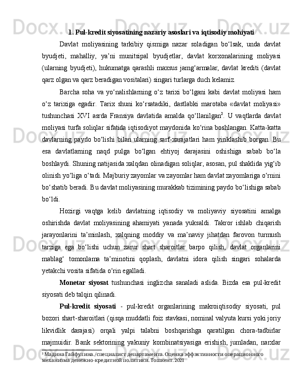 1. Pul-kredit siyosatining nazariy asoslari va iqtisodiy mohiyati
Davlat   moliyasining   tarkibiy   qismiga   nazar   soladigan   bo‘lsak,   unda   davlat
byudjeti,   mahalliy,   ya’ni   munitsipal   byudjetlar,   davlat   korxonalarining   moliyasi
(ularning   byudjeti),   hukumatga   qarashli   maxsus   jamg‘armalar,   davlat   krediti   (davlat
qarz olgan va qarz beradigan vositalari) singari turlarga duch kelamiz. 
Barcha   soha   va   yo‘nalishlarning   o‘z   tarixi   bo‘lgani   kabi   davlat   moliyasi   ham
o‘z   tarixiga   egadir.   Tarix   shuni   ko‘rsatadiki,   dastlabki   marotaba   «davlat   moliyasi»
tushunchasi   XVI   asrda   Fransiya   davlatida   amalda   qo‘llanilgan 2
.   U   vaqtlarda   davlat
moliyasi turfa soliqlar sifatida iqtisodiyot maydonida ko‘rina boshlangan. Katta-katta
davlarning   paydo   bo‘lishi   bilan   ularning   sarf-xarajatlari   ham   yiriklashib   borgan.   Bu
esa   davlatlarning   naqd   pulga   bo‘lgan   ehtiyoj   darajasini   oshishiga   sabab   bo‘la
boshlaydi. Shuning natijasida xalqdan olinadigan soliqlar, asosan, pul shaklida yig‘ib
olinish yo‘liga o‘tadi. Majburiy zayomlar va zayomlar ham davlat zayomlariga o‘rnini
bo‘shatib beradi. Bu davlat moliyasining murakkab tizimining paydo bo‘lishiga sabab
bo‘ldi.
Hozirgi   vaqtga   kelib   davlatning   iqtisodiy   va   moliyaviy   siyosatini   amalga
oshirishda   davlat   moliyasining   ahamiyati   yanada   yuksaldi.   Takror   ishlab   chiqarish
jarayonlarini   ta’minlash,   xalqning   moddiy   va   ma’naviy   jihatdan   farovon   turmush
tarziga   ega   bo‘lishi   uchun   zarur   shart   sharoitlar   barpo   qilish,   davlat   organlarini
mablag‘   tomonlama   ta’minotini   qoplash,   davlatni   idora   qilish   singari   sohalarda
yetakchi vosita sifatida o‘rin egalladi. 
Monetar   siyosat   tushunchasi   inglizcha   sanaladi   aslida.   Bizda   esa   pul-kredit
siyosati deb talqin qilinadi. 
Pul-kredit   siyosati   -   pul-kredit   organlarining   makroiqtisodiy   siyosati,   pul
bozori shart-sharoitlari (qisqa muddatli foiz stavkasi, nominal valyuta kursi yoki joriy
likvidlik   darajasi)   orqali   yalpi   talabni   boshqarishga   qaratilgan   chora-tadbirlar
majmuidir.   Bank   sektorining   yakuniy   kombinatsiyasiga   erishish,   jumladan,   narxlar
2
    ./   .       Мадина Гайфулина специалист департамента Оценка эффэктивности операционного
  -   .  . 2021
механизма денежно кредитной политики Тошкент 