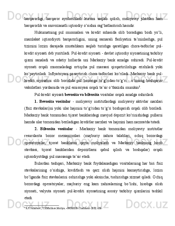 barqarorligi,   barqaror   ayriboshlash   kursini   saqlab   qolish,   moliyaviy   jihatdan   ham
barqarorlik va muvozanatli iqtisodiy o‘sishni rag‘batlantirish hamdir.
Hukumatning   pul   muomalasi   va   kredit   sohasida   olib   boradigan   bosh   yo‘li,
mamlakat   iqtisodiyoti   barqarorligini,   uning   samarali   faoliyatini   ta’minlashga,   pul
tizimini   lozim   darajada   mustahkam   saqlab   turishga   qaratilgan   chora-tadbirlar   pul-
kredit siyosati deb yuritiladi. Pul-kredit siyosati - davlat iqtisodiy siyosatining tarkibiy
qismi   sanaladi   va   odatiy   hollarda   uni   Markaziy   bank   amalga   oshiradi.   Pul-kredit
siyosati   orqali   muomaladagi   ortiqcha   pul   massasi   qisqartirilishiga   erishiladi   yoki
ko paytiriladi. Inflyatsiyani pasaytirish chora-tadbirlari ko riladi. Markaziy bank pul-ʻ ʻ
krediti   siyosatini   olib   borishda   pul   bozoriga   to g ridan-to g ri   -   o zining   boshqaruv	
ʻ ʻ ʻ ʻ ʻ
vakolatlari yordamida va pul emissiyasi orqali ta sir o tkazishi mumkin
ʼ ʻ 3
. 
Pul-kredit siyosati  bevosita va bilvosita  vositalar orqali amalga oshiriladi:
1.   Bevosita   vositalar   -   moliyaviy   institutlardagi   moliyaviy   aktivlar   narxlari
(foiz stavkalari)ni yoki ular hajmini to g ridan to g ri boshqarish orqali olib boriladi.	
ʻ ʻ ʻ ʻ
Markaziy bank tomonidan tijorat banklaridagi mavjud depozit ko‘rinishidagi pullarni
hamda ular tomonidan beriladigan kreditlar narxlari va hajmini ham nazoratda tutadi. 
2.   Bilvosita   vositalar   -   Markaziy   bank   tomonidan   moliyaviy   institutlar
resurslarita   bozor   mexanizmlari   (majburiy   zahira   talablari,   ochiq   bozordagi
operatsiyalar,   tijorat   banklarini   qayta   moliyalash   va   Markaziy   bankning   hisob
stavkasi,   tijorat   banklaridan   depozitlarni   qabul   qilish   va   boshqalar)   orqali
iqtisodiyotdagi pul massasiga ta sir etadi. 	
ʼ
Bulardan   tashqari,   Markaziy   bank   foydalanadigan   vositalarning   har   biri   foiz
stavkalarining   o sishiga,   kreditlash   va   qarz   olish   hajmini   kamaytirishga,   lozim	
ʻ
bo lganda foiz stavkalarini oshirishga yoki aksincha, tushirishga xizmat qiladi. Ochiq	
ʻ
bozordagi   operatsiyalar,   majburiy   eng   kam   zahiralarning   bo lishi,   hisobga   olish	
ʻ
siyosati,   valyuta   siyosati   pul-krediti   siyosatining   asosiy   tarkibiy   qismlarini   tashkil
etadi. 
3
  A . V . Vahobov .,  T . S . Malikov . Moliya . « NOSHIR ». Toshkent -2012.  636- 