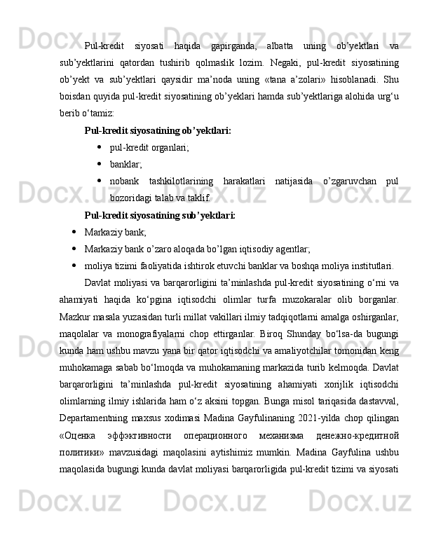 Pul-kredit   siyosati   haqida   gapirganda,   albatta   uning   ob’yektlari   va
sub’yektlarini   qatordan   tushirib   qolmaslik   lozim.   Negaki,   pul-kredit   siyosatining
ob’yekt   va   sub’yektlari   qaysidir   ma’noda   uning   «tana   a’zolari»   hisoblanadi.   Shu
boisdan quyida pul-kredit siyosatining ob’yeklari hamda sub’yektlariga alohida urg‘u
berib o‘tamiz:
Pul-kredit siyosatining ob’yektlari: 
 pul-kredit organlari; 
 banklar; 
 nobank   tashkilotlarining   harakatlari   natijasida   o’zgaruvchan   pul
bozoridagi talab va taklif.
Pul-kredit siyosatining sub’yektlari: 
 Markaziy bank; 
 Markaziy bank o’zaro aloqada bo’lgan iqtisodiy agentlar; 
 moliya tizimi faoliyatida ishtirok etuvchi banklar va boshqa moliya institutlari.
Davlat moliyasi va barqarorligini ta’minlashda pul-kredit siyosatining o‘rni va
ahamiyati   haqida   ko‘pgina   iqtisodchi   olimlar   turfa   muzokaralar   olib   borganlar.
Mazkur masala yuzasidan turli millat vakillari ilmiy tadqiqotlarni amalga oshirganlar,
maqolalar   va   monografiyalarni   chop   ettirganlar.   Biroq   Shunday   bo‘lsa-da   bugungi
kunda ham ushbu mavzu yana bir qator iqtisodchi va amaliyotchilar tomonidan keng
muhokamaga sabab bo‘lmoqda va muhokamaning markazida turib kelmoqda. Davlat
barqarorligini   ta’minlashda   pul-kredit   siyosatining   ahamiyati   xorijlik   iqtisodchi
olimlarning ilmiy ishlarida ham o‘z aksini topgan. Bunga misol tariqasida dastavval,
Departamentning   maxsus   xodimasi   Madina   Gayfulinaning   2021-yilda   chop   qilingan
«Оценка   эффэктивности   операционного   механизма   денежно-кредитной
политики»   mavzusidagi   maqolasini   aytishimiz   mumkin.   Madina   Gayfulina   ushbu
maqolasida bugungi kunda davlat moliyasi barqarorligida pul-kredit tizimi va siyosati 