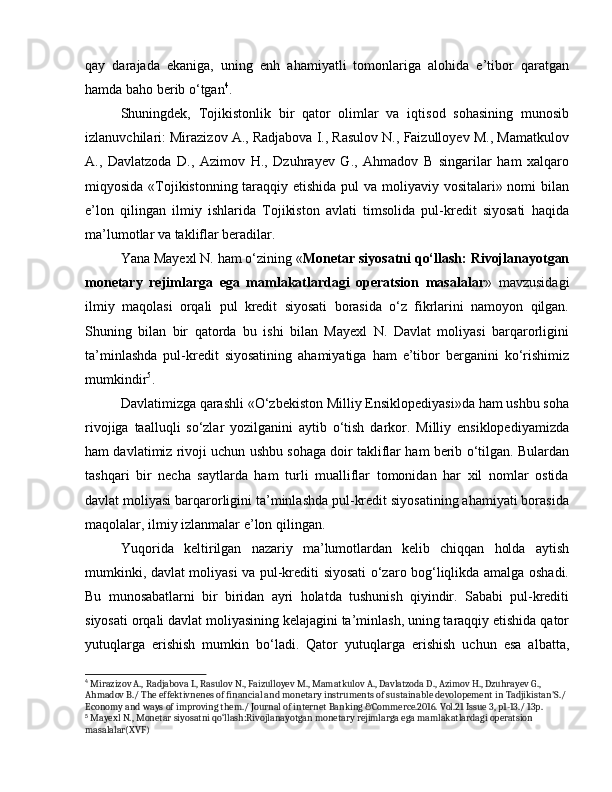qay   darajada   ekaniga,   uning   enh   ahamiyatli   tomonlariga   alohida   e’tibor   qaratgan
hamda baho berib o‘tgan 4
. 
Shuningdek,   Tojikistonlik   bir   qator   olimlar   va   iqtisod   sohasining   munosib
izlanuvchilari: Mirazizov A., Radjabova I., Rasulov N., Faizulloyev M., Mamatkulov
A.,   Davlatzoda   D.,   Azimov   H.,   Dzuhrayev   G.,   Ahmadov   B   singarilar   ham   xalqaro
miqyosida «Tojikistonning taraqqiy etishida pul  va moliyaviy vositalari» nomi bilan
e’lon   qilingan   ilmiy   ishlarida   Tojikiston   avlati   timsolida   pul-kredit   siyosati   haqida
ma’lumotlar va takliflar beradilar. 
Yana Mayexl N. ham o‘zining « Monetar siyosatni qo‘llash: Rivojlanayotgan
monetary   rejimlarga   ega   mamlakatlardagi   operatsion   masalalar »   mavzusidagi
ilmiy   maqolasi   orqali   pul   kredit   siyosati   borasida   o‘z   fikrlarini   namoyon   qilgan.
Shuning   bilan   bir   qatorda   bu   ishi   bilan   Mayexl   N.   Davlat   moliyasi   barqarorligini
ta’minlashda   pul-kredit   siyosatining   ahamiyatiga   ham   e’tibor   berganini   ko‘rishimiz
mumkindir 5
. 
Davlatimizga qarashli «O‘zbekiston Milliy Ensiklopediyasi»da ham ushbu soha
rivojiga   taalluqli   so‘zlar   yozilganini   aytib   o‘tish   darkor.   Milliy   ensiklopediyamizda
ham davlatimiz rivoji uchun ushbu sohaga doir takliflar ham berib o‘tilgan. Bulardan
tashqari   bir   necha   saytlarda   ham   turli   mualliflar   tomonidan   har   xil   nomlar   ostida
davlat moliyasi barqarorligini ta’minlashda pul-kredit siyosatining ahamiyati borasida
maqolalar, ilmiy izlanmalar e’lon qilingan.
Yuqorida   keltirilgan   nazariy   ma’lumotlardan   kelib   chiqqan   holda   aytish
mumkinki, davlat moliyasi va pul-krediti siyosati o‘zaro bog‘liqlikda amalga oshadi.
Bu   munosabatlarni   bir   biridan   ayri   holatda   tushunish   qiyindir.   Sababi   pul-krediti
siyosati orqali davlat moliyasining kelajagini ta’minlash, uning taraqqiy etishida qator
yutuqlarga   erishish   mumkin   bo‘ladi.   Qator   yutuqlarga   erishish   uchun   esa   albatta,
4
 Mirazizov A., Radjabova I., Rasulov N., Faizulloyev M., Mamatkulov A., Davlatzoda D., Azimov H., Dzuhrayev G., 
Ahmadov B./ The effektivnenes of financial and monetary instruments of sustainable devolopement in Tadjikistan'S./ 
Economy and ways of improving them./ Journal of internet Banking &Commerce.2016. Vol.21 Issue 3, p1-13./ 13p.
5
 Mayexl N., Monetar siyosatni qo‘llash:Rivojlanayotgan monetary rejimlarga ega mamlakatlardagi operatsion 
masalalar(XVF) 