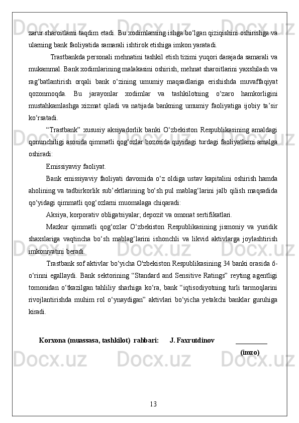 zarur sharoitlarni taqdim etadi. Bu xodimlarning ishga bo‘lgan qiziqishini oshirishga va
ularning bank faoliyatida samarali ishtirok etishiga imkon yaratadi.
  Trastbankda personali mehnatini tashkil etish tizimi yuqori darajada samarali va
mukammal. Bank xodimlarining malakasini oshirish, mehnat sharoitlarini yaxshilash va
rag‘batlantirish   orqali   bank   o‘zining   umumiy   maqsadlariga   erishishda   muvaffaqiyat
qozonmoqda.   Bu   jarayonlar   xodimlar   va   tashkilotning   o‘zaro   hamkorligini
mustahkamlashga   xizmat   qiladi   va   natijada   bankning   umumiy   faoliyatiga   ijobiy   ta’sir
ko‘rsatadi.
“Trastbank”   xususiy   aksiyadorlik   banki   O‘zbekiston   Respublikasining   amaldagi
qonunchiligi asosida qimmatli qog‘ozlar bozorida quyidagi turdagi faoliyatlarni amalga
oshiradi:
Emissiyaviy faoliyat.
Bank   emissiyaviy   faoliyati   davomida   o‘z  oldiga   ustav   kapitalini   oshirish   hamda
aholining va tadbirkorlik sub’ektlarining bo‘sh pul mablag‘larini jalb qilish maqsadida
qo‘yidagi qimmatli qog‘ozlarni muomalaga chiqaradi:
Aksiya, korporativ obligatsiyalar; depozit va omonat sertifikatlari.
Mazkur   qimmatli   qog‘ozlar   O‘zbekiston   Respublikasining   jismoniy   va   yuridik
shaxslariga   vaqtincha   bo‘sh   mablag‘larini   ishonchli   va   likvid   aktivlarga   joylashtirish
imkoniyatini beradi.
Trastbank sof aktivlar bo‘yicha O'zbekiston Respublikasining 34 banki orasida 6-
o‘rinni   egallaydi.   Bank   sektorining   “Standard   and   Sensitive   Ratings”   reyting  agentligi
tomonidan   o‘tkazilgan   tahliliy   sharhiga   ko‘ra,   bank   “iqtisodiyotning   turli   tarmoqlarini
rivojlantirishda   muhim   rol   o‘ynaydigan”   aktivlari   bo‘yicha   yetakchi   banklar   guruhiga
kiradi.
Korxona (muassasa, tashkilot)  rahbari:      J. Faxrutdinov            _________
                                                                                                              (imzo)
13 