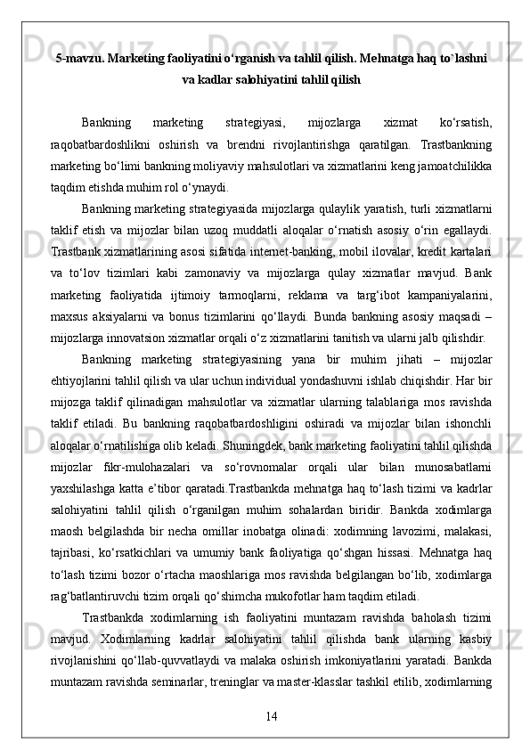 5-mavzu. Marketing faoliyatini o‘rganish va tahlil qilish. Mehnatga haq to`lashni
va kadlar salohiyatini tahlil qilish 
Bankning   marketing   strategiyasi,   mijozlarga   xizmat   ko‘rsatish,
raqobatbardoshlikni   oshirish   va   brendni   rivojlantirishga   qaratilgan.   Trastbankning
marketing bo‘limi bankning moliyaviy mahsulotlari va xizmatlarini keng jamoatchilikka
taqdim etishda muhim rol o‘ynaydi.
Bankning marketing strategiyasida mijozlarga qulaylik yaratish, turli xizmatlarni
taklif   etish   va   mijozlar   bilan   uzoq   muddatli   aloqalar   o‘rnatish   asosiy   o‘rin   egallaydi.
Trastbank xizmatlarining asosi sifatida internet-banking, mobil ilovalar, kredit kartalari
va   to‘lov   tizimlari   kabi   zamonaviy   va   mijozlarga   qulay   xizmatlar   mavjud.   Bank
marketing   faoliyatida   ijtimoiy   tarmoqlarni,   reklama   va   targ‘ibot   kampaniyalarini,
maxsus   aksiyalarni   va   bonus   tizimlarini   qo‘llaydi.   Bunda   bankning   asosiy   maqsadi   –
mijozlarga innovatsion xizmatlar orqali o‘z xizmatlarini tanitish va ularni jalb qilishdir.
Bankning   marketing   strategiyasining   yana   bir   muhim   jihati   –   mijozlar
ehtiyojlarini tahlil qilish va ular uchun individual yondashuvni ishlab chiqishdir. Har bir
mijozga   taklif   qilinadigan   mahsulotlar   va   xizmatlar   ularning   talablariga   mos   ravishda
taklif   etiladi.   Bu   bankning   raqobatbardoshligini   oshiradi   va   mijozlar   bilan   ishonchli
aloqalar o‘rnatilishiga olib keladi. Shuningdek, bank marketing faoliyatini tahlil qilishda
mijozlar   fikr-mulohazalari   va   so‘rovnomalar   orqali   ular   bilan   munosabatlarni
yaxshilashga  katta e’tibor  qaratadi.Trastbankda  mehnatga haq to‘lash tizimi va kadrlar
salohiyatini   tahlil   qilish   o‘rganilgan   muhim   sohalardan   biridir.   Bankda   xodimlarga
maosh   belgilashda   bir   necha   omillar   inobatga   olinadi:   xodimning   lavozimi,   malakasi,
tajribasi,   ko‘rsatkichlari   va   umumiy   bank   faoliyatiga   qo‘shgan   hissasi.   Mehnatga   haq
to‘lash tizimi bozor o‘rtacha maoshlariga mos ravishda belgilangan bo‘lib, xodimlarga
rag‘batlantiruvchi tizim orqali qo‘shimcha mukofotlar ham taqdim etiladi.
Trastbankda   xodimlarning   ish   faoliyatini   muntazam   ravishda   baholash   tizimi
mavjud.   Xodimlarning   kadrlar   salohiyatini   tahlil   qilishda   bank   ularning   kasbiy
rivojlanishini   qo‘llab-quvvatlaydi   va  malaka   oshirish   imkoniyatlarini   yaratadi.  Bankda
muntazam ravishda seminarlar, treninglar va master-klasslar tashkil etilib, xodimlarning
14 