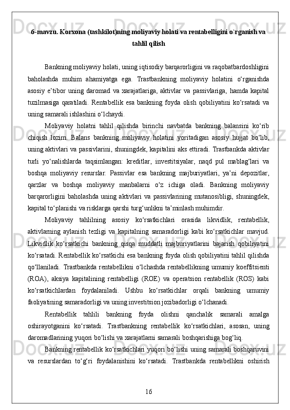 6-mavzu. Korxona (tashkilot)ning moliyaviy holati va rentabelligini o`rganish va
tahlil qilish
Bankning moliyaviy holati, uning iqtisodiy barqarorligini va raqobatbardoshligini
baholashda   muhim   ahamiyatga   ega.   Trastbankning   moliyaviy   holatini   o‘rganishda
asosiy   e’tibor   uning   daromad   va   xarajatlariga,   aktivlar   va   passivlariga,   hamda   kapital
tuzilmasiga   qaratiladi.   Rentabellik   esa   bankning   foyda   olish   qobiliyatini   ko‘rsatadi   va
uning samarali ishlashini o‘lchaydi.
Moliyaviy   holatni   tahlil   qilishda   birinchi   navbatda   bankning   balansini   ko‘rib
chiqish   lozim.   Balans   bankning   moliyaviy   holatini   yoritadigan   asosiy   hujjat   bo‘lib,
uning aktivlari va passivlarini, shuningdek, kapitalini aks ettiradi. Trastbankda aktivlar
turli   yo‘nalishlarda   taqsimlangan:   kreditlar,   investitsiyalar,   naqd   pul   mablag‘lari   va
boshqa   moliyaviy   resurslar.   Passivlar   esa   bankning   majburiyatlari,   ya’ni   depozitlar,
qarzlar   va   boshqa   moliyaviy   manbalarni   o‘z   ichiga   oladi.   Bankning   moliyaviy
barqarorligini   baholashda   uning   aktivlari   va   passivlarining   mutanosibligi,   shuningdek,
kapital to‘planishi va risklarga qarshi turg‘unlikni ta’minlash muhimdir.
Moliyaviy   tahlilning   asosiy   ko‘rsatkichlari   orasida   likvidlik,   rentabellik,
aktivlarning   aylanish   tezligi   va   kapitalning   samaradorligi   kabi   ko‘rsatkichlar   mavjud.
Likvidlik   ko‘rsatkichi   bankning   qisqa   muddatli   majburiyatlarini   bajarish   qobiliyatini
ko‘rsatadi. Rentabellik ko‘rsatkichi esa bankning foyda olish qobiliyatini tahlil qilishda
qo‘llaniladi. Trastbankda rentabellikni o‘lchashda rentabellikning umumiy koeffitsienti
(ROA),   aksiya   kapitalining   rentabelligi   (ROE)   va   operatsion   rentabellik   (ROS)   kabi
ko‘rsatkichlardan   foydalaniladi.   Ushbu   ko‘rsatkichlar   orqali   bankning   umumiy
faoliyatining samaradorligi va uning investitsion jozibadorligi o‘lchanadi.
Rentabellik   tahlili   bankning   foyda   olishni   qanchalik   samarali   amalga
oshirayotganini   ko‘rsatadi.   Trastbankning   rentabellik   ko‘rsatkichlari,   asosan,   uning
daromadlarining yuqori bo‘lishi va xarajatlarni samarali boshqarishiga bog‘liq.
Bankning rentabellik ko‘rsatkichlari yuqori bo‘lishi  uning samarali boshqaruvini
va   resurslardan   to‘g‘ri   foydalanishini   ko‘rsatadi.   Trastbankda   rentabellikni   oshirish
16 