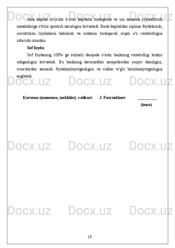 Jami   kapital   bo'yicha   6-o'rin   kapitalni   boshqarish   va   uni   samarali   joylashtirish
masalalariga e'tibor qaratish zarurligini ko'rsatadi. Bank kapitaldan oqilona foydalanish,
investitsion   loyihalarni   baholash   va   risklarni   boshqarish   orqali   o'z   rentabelligini
oshirishi mumkin.
Sof foyda:
Sof   foydaning   108%   ga   sezilarli   darajada   o'sishi   bankning   rentabelligi   keskin
oshganligini   ko'rsatadi.   Bu   bankning   daromadlari   xarajatlaridan   yuqori   ekanligini,
resurslardan   samarali   foydalanilayotganligini   va   risklar   to'g'ri   baholanayotganligini
anglatadi.
Korxona (muassasa, tashkilot)  rahbari:      J. Faxrutdinov            _________
                                                                                                              (imzo)
19 