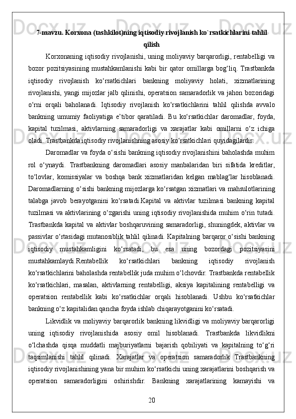 7-mavzu. Korxona (tashkilot)ning iqtisodiy rivojlanish ko`rsatkichlarini tahlil
qilish
Korxonaning   iqtisodiy   rivojlanishi,   uning  moliyaviy   barqarorligi,  rentabelligi   va
bozor   pozitsiyasining   mustahkamlanishi   kabi   bir   qator   omillarga   bog‘liq.   Trastbankda
iqtisodiy   rivojlanish   ko‘rsatkichlari   bankning   moliyaviy   holati,   xizmatlarining
rivojlanishi,   yangi   mijozlar  jalb  qilinishi,  operatsion   samaradorlik  va  jahon  bozoridagi
o‘rni   orqali   baholanadi.   Iqtisodiy   rivojlanish   ko‘rsatkichlarini   tahlil   qilishda   avvalo
bankning   umumiy   faoliyatiga   e’tibor   qaratiladi.   Bu   ko‘rsatkichlar   daromadlar,   foyda,
kapital   tuzilmasi,   aktivlarning   samaradorligi   va   xarajatlar   kabi   omillarni   o‘z   ichiga
oladi. Trastbankda iqtisodiy rivojlanishning asosiy ko‘rsatkichlari quyidagilardir:
Daromadlar va foyda o‘sishi bankning iqtisodiy rivojlanishini baholashda muhim
rol   o‘ynaydi.   Trastbankning   daromadlari   asosiy   manbalaridan   biri   sifatida   kreditlar,
to‘lovlar,   komissiyalar   va   boshqa   bank   xizmatlaridan   kelgan   mablag‘lar   hisoblanadi.
Daromadlarning o‘sishi bankning mijozlarga ko‘rsatgan xizmatlari va mahsulotlarining
talabga   javob   berayotganini   ko‘rsatadi.Kapital   va   aktivlar   tuzilmasi   bankning   kapital
tuzilmasi  va aktivlarining o‘zgarishi  uning iqtisodiy rivojlanishida muhim  o‘rin tutadi.
Trastbankda   kapital   va   aktivlar   boshqaruvining   samaradorligi,   shuningdek,   aktivlar   va
passivlar o‘rtasidagi mutanosiblik tahlil qilinadi. Kapitalning barqaror o‘sishi bankning
iqtisodiy   mustahkamligini   ko‘rsatadi,   bu   esa   uning   bozordagi   pozitsiyasini
mustahkamlaydi.Rentabellik   ko‘rsatkichlari   bankning   iqtisodiy   rivojlanish
ko‘rsatkichlarini baholashda rentabellik juda muhim o‘lchovdir. Trastbankda rentabellik
ko‘rsatkichlari,   masalan,   aktivlarning   rentabelligi,   aksiya   kapitalining   rentabelligi   va
operatsion   rentabellik   kabi   ko‘rsatkichlar   orqali   hisoblanadi.   Ushbu   ko‘rsatkichlar
bankning o‘z kapitalidan qancha foyda ishlab chiqarayotganini ko‘rsatadi. 
Likvidlik va moliyaviy barqarorlik bankning likvidligi va moliyaviy barqarorligi
uning   iqtisodiy   rivojlanishida   asosiy   omil   hisoblanadi.   Trastbankda   likvidlikni
o‘lchashda   qisqa   muddatli   majburiyatlarni   bajarish   qobiliyati   va   kapitalning   to‘g‘ri
taqsimlanishi   tahlil   qilinadi.   Xarajatlar   va   operatsion   samaradorlik   Trastbankning
iqtisodiy rivojlanishining yana bir muhim ko‘rsatkichi uning xarajatlarini boshqarish va
operatsion   samaradorligini   oshirishdir.   Bankning   xarajatlarining   kamayishi   va
20 