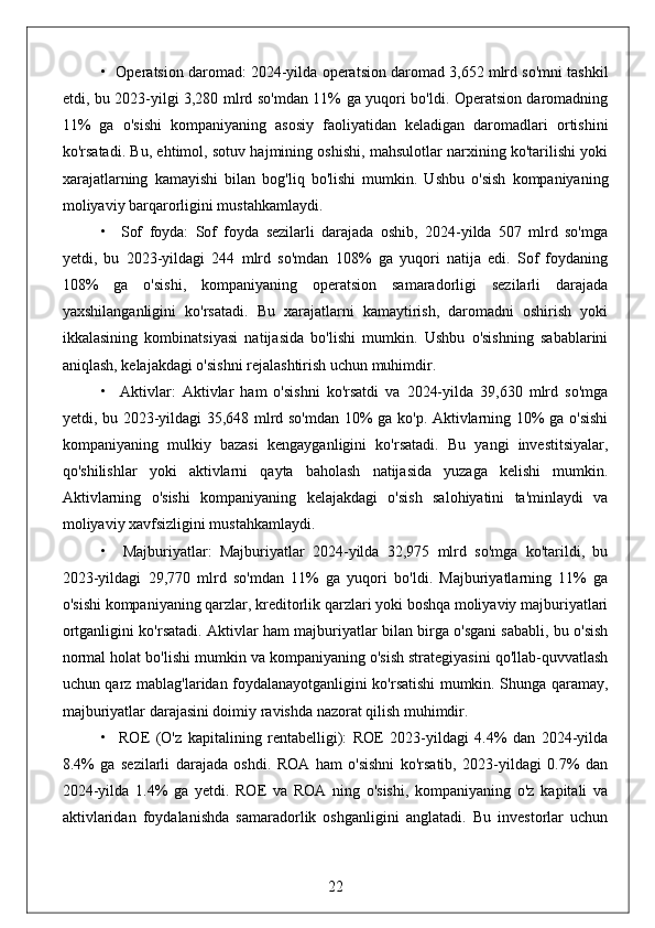 •  Operatsion daromad: 2024-yilda operatsion daromad 3,652 mlrd so'mni tashkil
etdi, bu 2023-yilgi 3,280 mlrd so'mdan 11% ga yuqori bo'ldi. Operatsion daromadning
11%   ga   o'sishi   kompaniyaning   asosiy   faoliyatidan   keladigan   daromadlari   ortishini
ko'rsatadi. Bu, ehtimol, sotuv hajmining oshishi, mahsulotlar narxining ko'tarilishi yoki
xarajatlarning   kamayishi   bilan   bog'liq   bo'lishi   mumkin.   Ushbu   o'sish   kompaniyaning
moliyaviy barqarorligini mustahkamlaydi.
•     Sof   foyda:   Sof   foyda   sezilarli   darajada   oshib,   2024-yilda   507   mlrd   so'mga
yetdi,   bu   2023-yildagi   244   mlrd   so'mdan   108%   ga   yuqori   natija   edi.   Sof   foydaning
108%   ga   o'sishi,   kompaniyaning   operatsion   samaradorligi   sezilarli   darajada
yaxshilanganligini   ko'rsatadi.   Bu   xarajatlarni   kamaytirish,   daromadni   oshirish   yoki
ikkalasining   kombinatsiyasi   natijasida   bo'lishi   mumkin.   Ushbu   o'sishning   sabablarini
aniqlash, kelajakdagi o'sishni rejalashtirish uchun muhimdir.
•     Aktivlar:   Aktivlar   ham   o'sishni   ko'rsatdi   va   2024-yilda   39,630   mlrd   so'mga
yetdi, bu 2023-yildagi 35,648 mlrd so'mdan 10% ga ko'p. Aktivlarning 10% ga o'sishi
kompaniyaning   mulkiy   bazasi   kengayganligini   ko'rsatadi.   Bu   yangi   investitsiyalar,
qo'shilishlar   yoki   aktivlarni   qayta   baholash   natijasida   yuzaga   kelishi   mumkin.
Aktivlarning   o'sishi   kompaniyaning   kelajakdagi   o'sish   salohiyatini   ta'minlaydi   va
moliyaviy xavfsizligini mustahkamlaydi.
•     Majburiyatlar:   Majburiyatlar   2024-yilda   32,975   mlrd   so'mga   ko'tarildi,   bu
2023-yildagi   29,770   mlrd   so'mdan   11%   ga   yuqori   bo'ldi.   Majburiyatlarning   11%   ga
o'sishi kompaniyaning qarzlar, kreditorlik qarzlari yoki boshqa moliyaviy majburiyatlari
ortganligini ko'rsatadi. Aktivlar ham majburiyatlar bilan birga o'sgani sababli, bu o'sish
normal holat bo'lishi mumkin va kompaniyaning o'sish strategiyasini qo'llab-quvvatlash
uchun qarz mablag'laridan foydalanayotganligini ko'rsatishi mumkin. Shunga qaramay,
majburiyatlar darajasini doimiy ravishda nazorat qilish muhimdir.
•     ROE   (O'z   kapitalining   rentabelligi):   ROE   2023-yildagi   4.4%   dan   2024-yilda
8.4%   ga   sezilarli   darajada   oshdi.   ROA   ham   o'sishni   ko'rsatib,   2023-yildagi   0.7%   dan
2024-yilda   1.4%   ga   yetdi.   ROE   va   ROA   ning   o'sishi,   kompaniyaning   o'z   kapitali   va
aktivlaridan   foydalanishda   samaradorlik   oshganligini   anglatadi.   Bu   investorlar   uchun
22 
