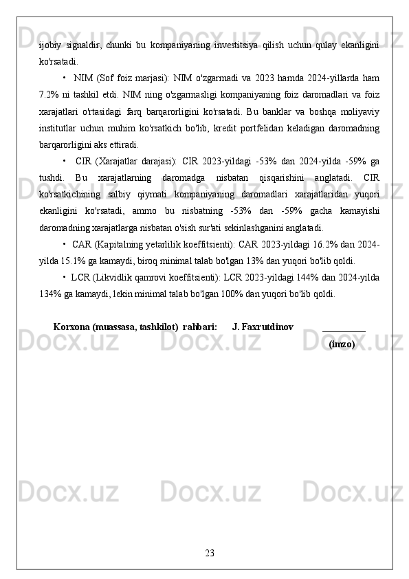 ijobiy   signaldir,   chunki   bu   kompaniyaning   investitsiya   qilish   uchun   qulay   ekanligini
ko'rsatadi.
•     NIM   (Sof   foiz   marjasi):   NIM   o'zgarmadi   va   2023   hamda   2024-yillarda   ham
7.2%   ni   tashkil   etdi.   NIM   ning   o'zgarmasligi   kompaniyaning  foiz   daromadlari   va   foiz
xarajatlari   o'rtasidagi   farq   barqarorligini   ko'rsatadi.   Bu   banklar   va   boshqa   moliyaviy
institutlar   uchun   muhim   ko'rsatkich   bo'lib,   kredit   portfelidan   keladigan   daromadning
barqarorligini aks ettiradi.
•     CIR   (Xarajatlar   darajasi):   CIR   2023-yildagi   -53%   dan   2024-yilda   -59%   ga
tushdi.   Bu   xarajatlarning   daromadga   nisbatan   qisqarishini   anglatadi.   CIR
ko'rsatkichining   salbiy   qiymati   kompaniyaning   daromadlari   xarajatlaridan   yuqori
ekanligini   ko'rsatadi,   ammo   bu   nisbatning   -53%   dan   -59%   gacha   kamayishi
daromadning xarajatlarga nisbatan o'sish sur'ati sekinlashganini anglatadi.
•  CAR (Kapitalning yetarlilik koeffitsienti): CAR 2023-yildagi 16.2% dan 2024-
yilda 15.1% ga kamaydi, biroq minimal talab bo'lgan 13% dan yuqori bo'lib qoldi.
•  LCR (Likvidlik qamrovi koeffitsienti): LCR 2023-yildagi 144% dan 2024-yilda
134% ga kamaydi, lekin minimal talab bo'lgan 100% dan yuqori bo'lib qoldi.
Korxona (muassasa, tashkilot)  rahbari:      J. Faxrutdinov            _________
                                                                                                              (imzo)
23 