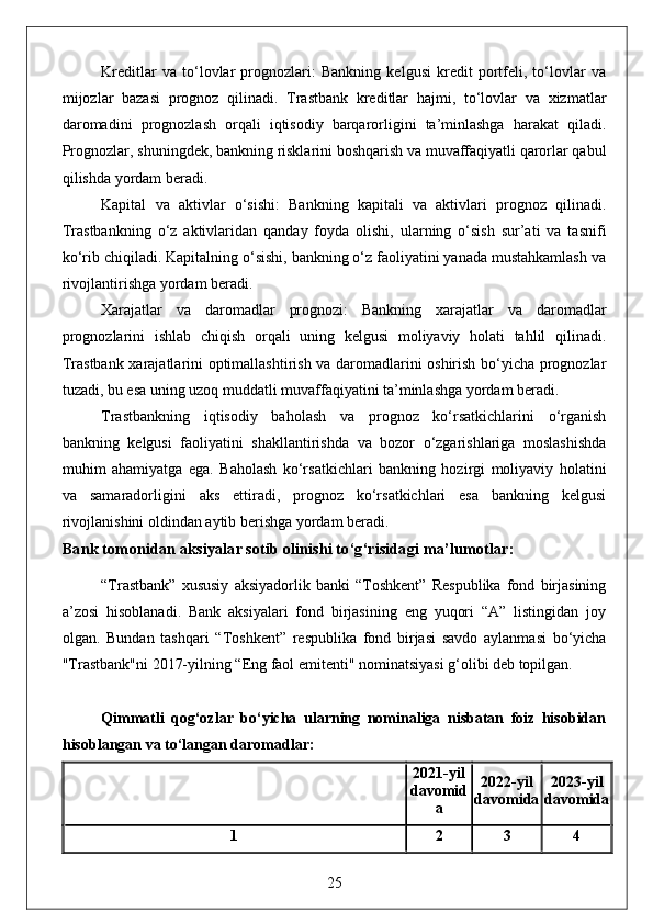Kreditlar   va   to‘lovlar   prognozlari:   Bankning   kelgusi   kredit   portfeli,   to‘lovlar   va
mijozlar   bazasi   prognoz   qilinadi.   Trastbank   kreditlar   hajmi,   to‘lovlar   va   xizmatlar
daromadini   prognozlash   orqali   iqtisodiy   barqarorligini   ta’minlashga   harakat   qiladi.
Prognozlar, shuningdek, bankning risklarini boshqarish va muvaffaqiyatli qarorlar qabul
qilishda yordam beradi.
Kapital   va   aktivlar   o‘sishi:   Bankning   kapitali   va   aktivlari   prognoz   qilinadi.
Trastbankning   o‘z   aktivlaridan   qanday   foyda   olishi,   ularning   o‘sish   sur’ati   va   tasnifi
ko‘rib chiqiladi. Kapitalning o‘sishi, bankning o‘z faoliyatini yanada mustahkamlash va
rivojlantirishga yordam beradi.
Xarajatlar   va   daromadlar   prognozi:   Bankning   xarajatlar   va   daromadlar
prognozlarini   ishlab   chiqish   orqali   uning   kelgusi   moliyaviy   holati   tahlil   qilinadi.
Trastbank xarajatlarini optimallashtirish va daromadlarini oshirish bo‘yicha prognozlar
tuzadi, bu esa uning uzoq muddatli muvaffaqiyatini ta’minlashga yordam beradi.
Trastbankning   iqtisodiy   baholash   va   prognoz   ko‘rsatkichlarini   o‘rganish
bankning   kelgusi   faoliyatini   shakllantirishda   va   bozor   o‘zgarishlariga   moslashishda
muhim   ahamiyatga   ega.   Baholash   ko‘rsatkichlari   bankning   hozirgi   moliyaviy   holatini
va   samaradorligini   aks   ettiradi,   prognoz   ko‘rsatkichlari   esa   bankning   kelgusi
rivojlanishini oldindan aytib berishga yordam beradi. 
Bank tomonidan aksiyalar sotib olinishi to‘g‘risidagi ma’lumotlar:
“Trastbank”   xususiy   aksiyadorlik   banki   “Toshkent”   Respublika   fond   birjasining
a’zosi   hisoblanadi.   Bank   aksiyalari   fond   birjasining   eng   yuqori   “A”   listingidan   joy
olgan.   Bundan   tashqari   “Toshkent”   respublika   fond   birjasi   savdo   aylanmasi   bo‘yicha
"Trastbank"ni 2017-yilning “Eng faol emitenti" nominatsiyasi g‘olibi deb topilgan.
Qimmatli   qog‘ozlar   bo‘yicha   ularning   nominaliga   nisbatan   foiz   hisobidan
hisoblangan va to‘langan daromadlar:
2021 - yil
davomid
a 2022 - yil
davomida 2023 - yil
davomida
1 2 3 4
25 