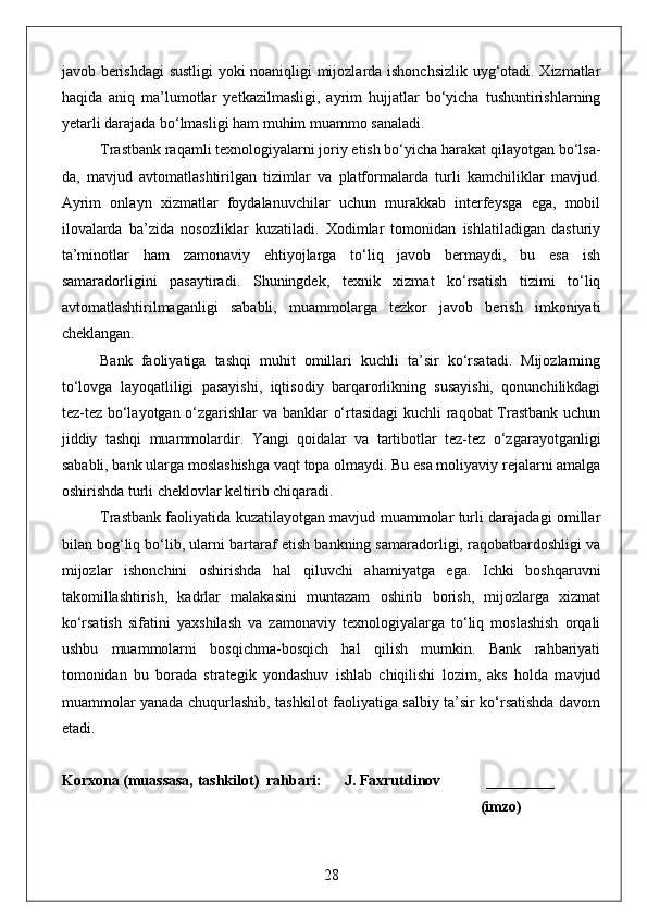 javob berishdagi sustligi  yoki noaniqligi mijozlarda ishonchsizlik uyg‘otadi. Xizmatlar
haqida   aniq   ma’lumotlar   yetkazilmasligi,   ayrim   hujjatlar   bo‘yicha   tushuntirishlarning
yetarli darajada bo‘lmasligi ham muhim muammo sanaladi.
Trastbank raqamli texnologiyalarni joriy etish bo‘yicha harakat qilayotgan bo‘lsa-
da,   mavjud   avtomatlashtirilgan   tizimlar   va   platformalarda   turli   kamchiliklar   mavjud.
Ayrim   onlayn   xizmatlar   foydalanuvchilar   uchun   murakkab   interfeysga   ega,   mobil
ilovalarda   ba’zida   nosozliklar   kuzatiladi.   Xodimlar   tomonidan   ishlatiladigan   dasturiy
ta’minotlar   ham   zamonaviy   ehtiyojlarga   to‘liq   javob   bermaydi,   bu   esa   ish
samaradorligini   pasaytiradi.   Shuningdek,   texnik   xizmat   ko‘rsatish   tizimi   to‘liq
avtomatlashtirilmaganligi   sababli,   muammolarga   tezkor   javob   berish   imkoniyati
cheklangan.
Bank   faoliyatiga   tashqi   muhit   omillari   kuchli   ta’sir   ko‘rsatadi.   Mijozlarning
to‘lovga   layoqatliligi   pasayishi,   iqtisodiy   barqarorlikning   susayishi,   qonunchilikdagi
tez-tez bo‘layotgan o‘zgarishlar va banklar o‘rtasidagi kuchli raqobat Trastbank uchun
jiddiy   tashqi   muammolardir.   Yangi   qoidalar   va   tartibotlar   tez-tez   o‘zgarayotganligi
sababli, bank ularga moslashishga vaqt topa olmaydi. Bu esa moliyaviy rejalarni amalga
oshirishda turli cheklovlar keltirib chiqaradi.
Trastbank faoliyatida kuzatilayotgan mavjud muammolar turli darajadagi omillar
bilan bog‘liq bo‘lib, ularni bartaraf etish bankning samaradorligi, raqobatbardoshligi va
mijozlar   ishonchini   oshirishda   hal   qiluvchi   ahamiyatga   ega.   Ichki   boshqaruvni
takomillashtirish,   kadrlar   malakasini   muntazam   oshirib   borish,   mijozlarga   xizmat
ko‘rsatish   sifatini   yaxshilash   va   zamonaviy   texnologiyalarga   to‘liq   moslashish   orqali
ushbu   muammolarni   bosqichma-bosqich   hal   qilish   mumkin.   Bank   rahbariyati
tomonidan   bu   borada   strategik   yondashuv   ishlab   chiqilishi   lozim,   aks   holda   mavjud
muammolar yanada chuqurlashib, tashkilot faoliyatiga salbiy ta’sir ko‘rsatishda davom
etadi.
Korxona (muassasa, tashkilot)  rahbari:      J. Faxrutdinov            _________
                                                                                                              (imzo)
28 