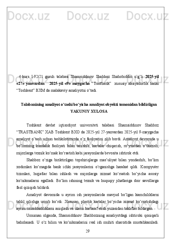 4-kurs   I-92/21   guruh   talabasi   Shamsiddinov   Shahboz   Shahobiddin   o’g’li   2025-yil
«27»   yanvardan       2025-yil   «9»   maygacha   “Trastbank”     xususiy   aksiyadorlik   banki
“Toshkent” BXM da malakaviy amaliyotni o‘tadi.
                                                                                            
Talabanining amaliyot o‘tashi bo‘yicha  amaliyot obyekti tomonidan  bildirilgan
YAKUNIY  XULOSA
Toshkent   davlat   iqtisodiyot   universiteti   talabasi   Shamsiddinov   Shahboz
“TRASTBANK” XAB Toshkent BXO da 2025-yil 27-yanvardan 2025-yil 9-maygacha
amaliyot o’tash uchun tashkilotimizda o’z faoliyatini olib bordi. Amaliyot davomida u
bo‘limning   kundalik   faoliyati   bilan   tanishib,   kartalar   chiqarish,   ro‘yxatdan   o‘tkazish,
mijozlarga texnik ko‘mak ko‘rsatish kabi jarayonlarda bevosita ishtirok etdi.
Shahboz   o‘ziga   biriktirilgan   topshiriqlarga   mas’uliyat   bilan   yondashib,   bo‘lim
xodimlari   ko‘magida   bank   ichki   jarayonlarini   o‘rganishga   harakat   qildi.   Kompyuter
tizimlari,   hujjatlar   bilan   ishlash   va   mijozlarga   xizmat   ko‘rsatish   bo‘yicha   asosiy
ko‘nikmalarni   egalladi.   Bo‘lim   ishining   texnik   va   huquqiy   jihatlariga   doir   savollarga
faol qiziqish bildirdi.
Amaliyot   davomida   u   ayrim   ish   jarayonlarida   mavjud   bo‘lgan   kamchiliklarni
tahlil   qilishga   urinib   ko‘rdi.   Xususan,   plastik   kartalar   bo‘yicha   xizmat   ko‘rsatishdagi
ayrim murakkabliklarni aniqlash va ularni bartaraf etish yuzasidan takliflar bildirgan.
Umuman   olganda,   Shamsiddinov   Shahbozning   amaliyotdagi   ishtiroki   qoniqarli
baholanadi.   U   o‘z   bilim   va   ko‘nikmalarini   real   ish   muhiti   sharoitida   mustahkamladi.
29 