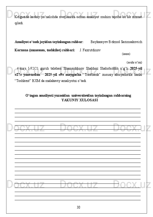 Kelgusida kasbiy yo‘nalishda rivojlanishi  uchun amaliyot  muhim  tajriba bo‘lib xizmat
qiladi.
Amaliyot o‘tash joyidan tayinlangan rahbar:         Baykarayev Bekzod Sarimsakovich
Korxona (muassasa, tashkilot)  rahbari :      J. Faxrutdinov         
                                                                                                                            (imzo)
 (muhr  o‘rni)
4-kurs   I-92/21   guruh   talabasi   Shamsiddinov   Shahboz   Shahobiddin   o’g’li   2025-yil
«27»   yanvardan       2025-yil   «9»   maygacha   “Trastbank”   xususiy   aksiyadorlik   banki
“Toshkent” BXM da malakaviy amaliyotni o’tadi. 
O‘tagan amaliyoti yuzasidan  universitetdan tayinlangan rahbarning
YAKUNIY  XULOSASI
______________________________________________________________________
______________________________________________________________________
______________________________________________________________________
______________________________________________________________________
______________________________________________________________________
______________________________________________________________________
______________________________________________________________________
______________________________________________________________________
______________________________________________________________________
______________________________________________________________________
______________________________________________________________________
______________________________________________________________________
______________________________________________________________________
______________________________________________________________________
______________________________________________________________________
______________________________________________________________________
______________________________________________________________________
______________________________________________________________________
__________________________________________________________   
______________________________________________________________________
______________________________________________________________________
______________________________________________________________________
______________________________________________________________________
30 