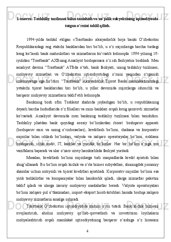 1-mavzu.  Тashkiliy tuzilmasi bilan tanishish va xo‘jalik subyektining iqtisodiyotda
tutgan o‘rnini tahlil qilish .  
1994-yilda   tashkil   etilgan   «Trastbank»   aksiyadorlik   birja   banki   O‘zbekiston
Respublikasidagi   eng   etakchi   banklaridan   biri   bo‘lib,   u   o‘z   mijozlariga   barcha   turdagi
keng ko‘lamli bank mahsulotlari  va xizmatlarini ko‘rsatib kelmoqda. 1994-yilning 19-
iyulidan "Trastbank" AXBning Amaliyot boshqarmasi o‘z ish faoliyatini boshladi. Men
amaliyot   davrini   “Trastbank”   ATBda   o‘tab,   bank   faoliyati,   uning   tashkiliy   tuzilmasi,
moliyaviy   xizmatlari   va   O‘zbekiston   iqtisodiyotidagi   o‘rnini   yaqindan   o‘rganish
imkoniyatiga   ega   bo‘ldim.   “Trastbank”   Aksiyadorlik   Tijorat   Banki   mamlakatimizdagi
yetakchi   tijorat   banklaridan   biri   bo‘lib,   u   yillar   davomida   mijozlarga   ishonchli   va
barqaror moliyaviy xizmatlarni taklif etib kelmoqda.
Bankning   bosh   ofisi   Toshkent   shahrida   joylashgan   bo‘lib,   u   respublikaning
deyarli barcha hududlarida o‘z filiallari va mini-banklari orqali keng qamrovli xizmatlar
ko‘rsatadi.   Amaliyot   davomida   men   bankning   tashkiliy   tuzilmasi   bilan   tanishdim.
Tashkiliy   jihatdan   bank   quyidagi   asosiy   bo‘limlardan   iborat:   boshqaruv   apparati
(boshqaruv   raisi   va   uning   o‘rinbosarlari),   kreditlash   bo‘limi,   chakana   va   korporativ
mijozlar   bilan   ishlash   bo‘limlari,   valyuta   va   xalqaro   operatsiyalar   bo‘limi,   risklarni
boshqarish,   ichki   audit,   IT,   kadrlar   va   yuridik   bo‘limlar.   Har   bir   bo‘lim   o‘ziga   xos
vazifalarni bajaradi va ular o‘zaro uzviy hamkorlikda faoliyat yuritadi.
Masalan,   kreditlash   bo‘limi   mijozlarga   turli   maqsadlarda   kredit   ajratish   bilan
shug‘ullanadi. Bu bo‘lim orqali kichik va o‘rta biznes subyektlari, shuningdek jismoniy
shaxslar  uchun imtiyozli va tijorat kreditlari ajratiladi. Korporativ mijozlar bo‘limi esa
yirik   tashkilotlar   va   kompaniyalar   bilan   hamkorlik   qiladi,   ularga   xizmatlar   paketini
taklif   qiladi   va   ularga   zaruriy   moliyaviy   maslahatlar   beradi.   Valyuta   operatsiyalari
bo‘limi xalqaro pul o‘tkazmalari, import-eksport hisob-kitoblari hamda boshqa xalqaro
moliyaviy xizmatlarni amalga oshiradi.
Trastbank   O‘zbekiston   iqtisodiyotida   muhim   o‘rin   tutadi.   Bank   kichik   biznesni
rivojlantirish,   aholini   moliyaviy   qo‘llab-quvvatlash   va   investitsion   loyihalarni
moliyalashtirish   orqali   mamlakat   iqtisodiyotining   barqaror   o‘sishiga   o‘z   hissasini
4 