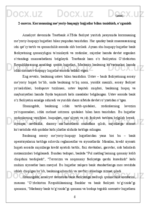                                                                                                                 (imzo)
2-mavzu.  Korxonaning me’yoriy-huquqiy hujjatlar bilan tanishish, o‘rganish
  
Amaliyot   davomida   Trastbank   ATBda   faoliyat   yuritish   jarayonida   korxonaning
me’yoriy-huquqiy hujjatlari bilan yaqindan tanishdim.  Har qanday bank muassasasining
ishi qat’iy tartib va qonunchilik asosida olib boriladi. Aynan shu huquqiy hujjatlar bank
faoliyatining   qonuniyligini   ta’minlaydi   va   xodimlar,   mijozlar   hamda   davlat   organlari
o‘rtasidagi   munosabatlarni   belgilaydi.   Trastbank   ham   o‘z   faoliyatini   O‘zbekiston
Respublikasining   amaldagi   qonun   hujjatlari,   Markaziy   bankning   ko‘rsatmalari   hamda
ichki normativ-huquqiy hujjatlar asosida tashkil etgan.
Eng   avvalo,   bankning   ustavi   bilan   tanishdim.   Ustav   –   bank   faoliyatining   asosiy
me’yoriy   hujjati   bo‘lib,   unda   bankning   to‘liq   nomi,   yuridik   manzili,   asosiy   faoliyat
yo‘nalishlari,   boshqaruv   tuzilmasi,   ustav   kapitali   miqdori,   bankning   huquq   va
majburiyatlari   hamda   foyda   taqsimoti   kabi   masalalar   belgilangan.   Ustav   asosida   bank
o‘z faoliyatini amalga oshiradi va yuridik shaxs sifatida davlat ro‘yxatidan o‘tgan.
Shuningdek,   bankning   ichki   tartib-qoidalari,   xodimlarning   lavozim
yo‘riqnomalari,   ichki   mehnat   intizomi   qoidalari   bilan   ham   tanishdim.   Bu   hujjatlar
xodimlarning vazifalari, huquqlari, mas’uliyati va ish faoliyati tartibini belgilab beradi.
Ayniqsa,   xavfsizlik,   shaxsiy   ma’lumotlarni   muhofaza   qilish,   mijozlarga   xizmat
ko‘rsatishda etik qoidalar kabi jihatlar alohida tartibga solingan.
Bankning   asosiy   me’yoriy-huquqiy   hujjatlaridan   yana   biri   bu   –   bank
operatsiyalarini tartibga soluvchi reglamentlar va siyosatlardir. Masalan, kredit siyosati
hujjati asosida mijozlarga kredit ajratish tartibi, foiz stavkalari, garovlar, risk baholash
mexanizmlari belgilanadi. Bundan tashqari, bankda "Pul mablag‘larining qonuniy kelib
chiqishini   tasdiqlash",   "Terrorizm   va   noqonuniy   faoliyatga   qarshi   kurashish"   kabi
muhim   siyosatlar   ham   mavjud.   Bu   hujjatlar   xalqaro   bank   standartlariga   mos   ravishda
ishlab chiqilgan bo‘lib, bankning ishonchli va xavfsiz ishlashiga xizmat qiladi.
Shuningdek, amaliyot davomida bank faoliyatiga taalluqli qonunchilik asoslarini,
xususan   “O‘zbekiston   Respublikasining   Banklar   va   bank   faoliyati   to‘g‘risida”gi
qonunini, “Markaziy bank to‘g‘risida”gi qonunni va boshqa tegishli normativ hujjatlarni
6 