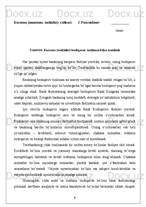 Korxona (muassasa, tashkilot)   rahbari :      J. Faxrutdinov             _________
                                                                                                                (imzo)
3-mavzu.  Korxona (tashkilot)  boshqaruv tuzilmasi bilan tanishish 
Har qanday tijorat bankining barqaror faoliyat yuritishi, avvalo, uning boshqaruv
tizimi   qanday   shakllanganiga   bog‘liq   bo‘lib,   Trastbankda   bu   masala   aniq   va   samarali
yo‘lga qo‘yilgan.
Bankning boshqaruv tuzilmasi an’anaviy vertikal shaklda tashkil etilgan bo‘lib, u
yuqori rahbariyatdan tortib quyi bo‘limlargacha bo‘lgan barcha boshqaruv pog‘onalarini
o‘z   ichiga   oladi.   Bank   faoliyatining   strategik   boshqaruvi   Bank   Kengashi   tomonidan
amalga oshiriladi. Kengash bankning uzoq muddatli strategik yo‘nalishlarini belgilaydi,
ustav kapitali, moliyaviy natijalar va investitsiya faoliyatini nazorat qiladi.
Ijro   etuvchi   boshqaruv   organi   sifatida   Bank   Boshqaruvi   faoliyat   yuritadi.
Boshqaruv   tarkibiga   boshqaruv   raisi   va   uning   bir   nechta   o‘rinbosarlari   kiradi.
Boshqaruv raisi bankning umumiy faoliyatini boshqaradi, muhim qarorlarni qabul qiladi
va   bankning   barcha   bo‘limlarini   muvofiqlashtiradi.   Uning   o‘rinbosarlari   esa   turli
yo‘nalishlar   –   kreditlash,   axborot   texnologiyalari,   chakana   xizmatlar,   risklarni
boshqarish va boshqa funksional sohalar uchun mas’ul hisoblanadi.
Trastbankning  ichki  tuzilmasida  bir  nechta asosiy  bo‘limlar  faoliyat  olib boradi.
Kreditlash   bo‘limi   yuridik   va   jismoniy   shaxslarga   kredit   ajratish,   ularning   to‘lovga
layoqatliligini   baholash   va   kredit   risklarini   boshqarish   bilan   shug‘ullanadi.   Chakana
xizmatlar   bo‘limi   mijozlarga   omonatlar,   plastik   kartalar,   pul   o‘tkazmalari   kabi
xizmatlarni   ko‘rsatadi.   Valyuta   operatsiyalari   bo‘limi   esa   xalqaro   hisob-kitoblar   va
valyuta ayirboshlash operatsiyalarini amalga oshiradi.
Shuningdek,   ichki   audit   va   risklarni   boshqarish   bo‘limi   bank   faoliyatidagi
potensial   xavflarni   aniqlaydi   va   ularni   kamaytirish   bo‘yicha   tavsiyalar   ishlab   chiqadi.
8 