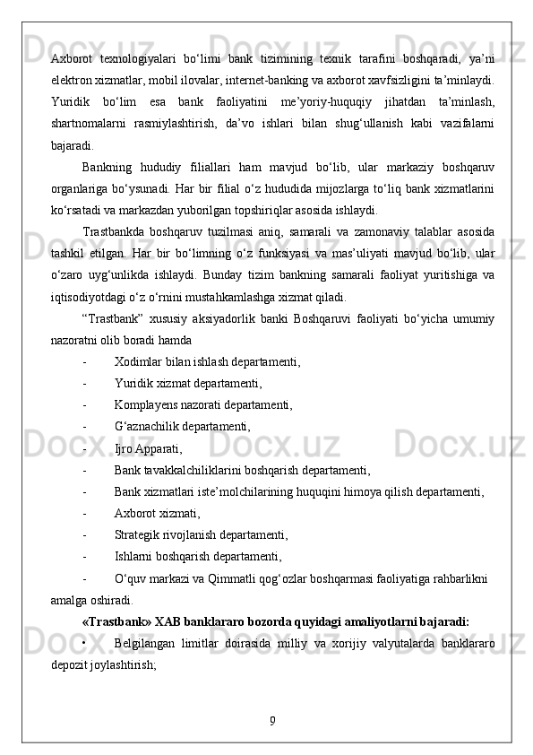 Axborot   texnologiyalari   bo‘limi   bank   tizimining   texnik   tarafini   boshqaradi,   ya’ni
elektron xizmatlar, mobil ilovalar, internet-banking va axborot xavfsizligini ta’minlaydi.
Yuridik   bo‘lim   esa   bank   faoliyatini   me’yoriy-huquqiy   jihatdan   ta’minlash,
shartnomalarni   rasmiylashtirish,   da’vo   ishlari   bilan   shug‘ullanish   kabi   vazifalarni
bajaradi.
Bankning   hududiy   filiallari   ham   mavjud   bo‘lib,   ular   markaziy   boshqaruv
organlariga bo‘ysunadi. Har  bir  filial  o‘z hududida mijozlarga to‘liq bank xizmatlarini
ko‘rsatadi va markazdan yuborilgan topshiriqlar asosida ishlaydi.
Trastbankda   boshqaruv   tuzilmasi   aniq,   samarali   va   zamonaviy   talablar   asosida
tashkil   etilgan.   Har   bir   bo‘limning   o‘z   funksiyasi   va   mas’uliyati   mavjud   bo‘lib,   ular
o‘zaro   uyg‘unlikda   ishlaydi.   Bunday   tizim   bankning   samarali   faoliyat   yuritishiga   va
iqtisodiyotdagi o‘z o‘rnini mustahkamlashga xizmat qiladi.
“Trastbank”   xususiy   aksiyadorlik   banki   Boshqaruvi   faoliyati   bo‘yicha   umumiy
nazoratni olib boradi hamda 
- Xodimlar bilan ishlash departamenti, 
- Yuridik xizmat departamenti, 
- Komplayens nazorati departamenti, 
- G‘aznachilik departamenti, 
- Ijro Apparati, 
- Bank tavakkalchiliklarini boshqarish departamenti, 
- Bank xizmatlari iste’molchilarining huquqini himoya qilish departamenti, 
- Axborot xizmati, 
- Strategik rivojlanish departamenti, 
- Ishlarni boshqarish departamenti, 
- O‘quv markazi va Qimmatli qog‘ozlar boshqarmasi faoliyatiga rahbarlikni 
amalga oshiradi.
«Trastbank» XAB banklararo bozorda quyidagi amaliyotlarni bajaradi:
• Belgilangan   limitlar   doirasida   milliy   va   xorijiy   valyutalarda   banklararo
depozit joylashtirish;
9 