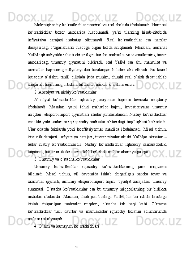 10Makroiqtisodiy ko‘rsatkichlar nominal va real shaklda ifodalanadi. Nominal
ko‘rsatkichlar   bozor   narxlarida   hisoblanadi,   ya’ni   ularning   hisob-kitobida
inflyatsiya   darajasi   inobatga   olinmaydi.   Real   ko‘rsatkichlar   esa   narxlar
darajasidagi   o‘zgarishlarni   hisobga   olgan   holda   aniqlanadi.   Masalan,   nominal
YaIM iqtisodiyotda ishlab chiqarilgan barcha mahsulot va xizmatlarning bozor
narxlaridagi   umumiy   qiymatini   bildiradi,   real   YaIM   esa   shu   mahsulot   va
xizmatlar   hajmining   inflyatsiyadan   tozalangan   holatini   aks   ettiradi.   Bu   tasnif
iqtisodiy   o‘sishni   tahlil   qilishda   juda   muhim,   chunki   real   o‘sish   faqat   ishlab
chiqarish hajmining ortishini bildiradi, narxlar o‘sishini emas.
2. Absolyut va nisbiy ko‘rsatkichlar
Absolyut   ko‘rsatkichlar   iqtisodiy   jarayonlar   hajmini   bevosita   miqdoriy
ifodalaydi.   Masalan,   yalpi   ichki   mahsulot   hajmi,   investitsiyalar   umumiy
miqdori,   eksport-import   qiymatlari   shular   jumlasidandir.   Nisbiy   ko‘rsatkichlar
esa ikki yoki undan ortiq iqtisodiy hodisalar o‘rtasidagi bog‘liqlikni ko‘rsatadi.
Ular   odatda   foizlarda   yoki   koeffitsiyentlar   shaklida   ifodalanadi.   Misol   uchun,
ishsizlik darajasi, inflyatsiya darajasi, investitsiyalar  ulushi YaIMga nisbatan –
bular   nisbiy   ko‘rsatkichlardir.   Nisbiy   ko‘rsatkichlar   iqtisodiy   samaradorlik,
taqsimot, barqarorlik darajasini tahlil qilishda muhim ahamiyatga ega.
3. Umumiy va o‘rtacha ko‘rsatkichlar
Umumiy   ko‘rsatkichlar   iqtisodiy   ko‘rsatkichlarning   jami   miqdorini
bildiradi.   Misol   uchun,   yil   davomida   ishlab   chiqarilgan   barcha   tovar   va
xizmatlar   qiymati,   umumiy   eksport-import   hajmi,   byudjet   xarajatlari   umumiy
summasi.   O‘rtacha   ko‘rsatkichlar   esa   bu   umumiy   miqdorlarning   bir   birlikka
nisbatan   ifodasidir.   Masalan,   aholi   jon   boshiga   YaIM,   har   bir   ishchi   hisobiga
ishlab   chiqarilgan   mahsulot   miqdori,   o‘rtacha   ish   haqi   kabi.   O‘rtacha
ko‘rsatkichlar   turli   davrlar   va   mamlakatlar   iqtisodiy   holatini   solishtirishda
muhim rol o‘ynaydi.
4. O‘sish va kamayish ko‘rsatkichlari 
