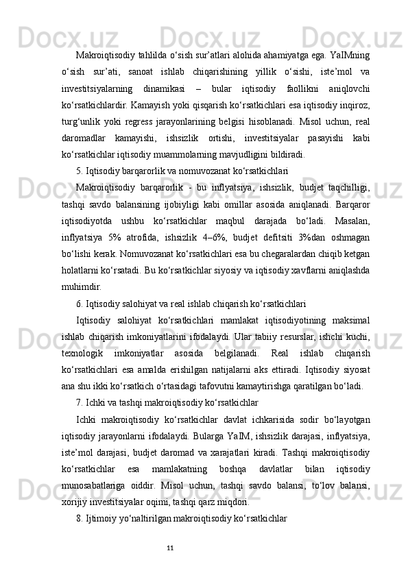 11Makroiqtisodiy tahlilda o‘sish sur’atlari alohida ahamiyatga ega. YaIMning
o‘sish   sur’ati,   sanoat   ishlab   chiqarishining   yillik   o‘sishi,   iste’mol   va
investitsiyalarning   dinamikasi   –   bular   iqtisodiy   faollikni   aniqlovchi
ko‘rsatkichlardir. Kamayish yoki qisqarish ko‘rsatkichlari esa iqtisodiy inqiroz,
turg‘unlik   yoki   regress   jarayonlarining   belgisi   hisoblanadi.   Misol   uchun,   real
daromadlar   kamayishi,   ishsizlik   ortishi,   investitsiyalar   pasayishi   kabi
ko‘rsatkichlar iqtisodiy muammolarning mavjudligini bildiradi.
5. Iqtisodiy barqarorlik va nomuvozanat ko‘rsatkichlari
Makroiqtisodiy   barqarorlik   -   bu   inflyatsiya,   ishsizlik,   budjet   taqchilligi,
tashqi   savdo   balansining   ijobiyligi   kabi   omillar   asosida   aniqlanadi.   Barqaror
iqtisodiyotda   ushbu   ko‘rsatkichlar   maqbul   darajada   bo‘ladi.   Masalan,
inflyatsiya   5%   atrofida,   ishsizlik   4–6%,   budjet   defitsiti   3%dan   oshmagan
bo‘lishi kerak. Nomuvozanat ko‘rsatkichlari esa bu chegaralardan chiqib ketgan
holatlarni ko‘rsatadi. Bu ko‘rsatkichlar siyosiy va iqtisodiy xavflarni aniqlashda
muhimdir.
6. Iqtisodiy salohiyat va real ishlab chiqarish ko‘rsatkichlari
Iqtisodiy   salohiyat   ko‘rsatkichlari   mamlakat   iqtisodiyotining   maksimal
ishlab   chiqarish   imkoniyatlarini   ifodalaydi.   Ular   tabiiy   resurslar,   ishchi   kuchi,
texnologik   imkoniyatlar   asosida   belgilanadi.   Real   ishlab   chiqarish
ko‘rsatkichlari   esa   amalda   erishilgan   natijalarni   aks   ettiradi.   Iqtisodiy   siyosat
ana shu ikki ko‘rsatkich o‘rtasidagi tafovutni kamaytirishga qaratilgan bo‘ladi.
7. Ichki va tashqi makroiqtisodiy ko‘rsatkichlar
Ichki   makroiqtisodiy   ko‘rsatkichlar   davlat   ichkarisida   sodir   bo‘layotgan
iqtisodiy  jarayonlarni   ifodalaydi.   Bularga  YaIM,   ishsizlik   darajasi,   inflyatsiya,
iste’mol   darajasi,   budjet   daromad   va   xarajatlari   kiradi.   Tashqi   makroiqtisodiy
ko‘rsatkichlar   esa   mamlakatning   boshqa   davlatlar   bilan   iqtisodiy
munosabatlariga   oiddir.   Misol   uchun,   tashqi   savdo   balansi,   to‘lov   balansi,
xorijiy investitsiyalar oqimi, tashqi qarz miqdori.
8. Ijtimoiy yo‘naltirilgan makroiqtisodiy ko‘rsatkichlar 