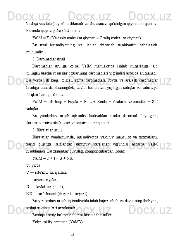 15boshqa vositalar) ayirib tashlanadi va shu asosda qo‘shilgan qiymat aniqlanadi.
Formula quyidagicha ifodalanadi:
YaIM = ∑ (Yakuniy mahsulot qiymati – Oraliq mahsulot qiymati)
Bu   usul   iqtisodiyotning   real   ishlab   chiqarish   salohiyatini   baholashda
muhimdir.
2. Daromadlar usuli
Daromadlar   usuliga   ko‘ra,   YaIM   mamlakatda   ishlab   chiqarishga   jalb
qilingan barcha resurslar egalarining daromadlari yig‘indisi asosida aniqlanadi.
Bu   yerda   ish   haqi,   foizlar,   renta   daromadlari,   foyda   va   aralash   daromadlar
hisobga   olinadi.   Shuningdek,   davlat   tomonidan   yig‘ilgan   soliqlar   va   subsidiya
farqlari ham qo‘shiladi:
YaIM   =   Ish   haqi   +   Foyda   +   Foiz   +   Renta   +   Aralash   daromadlar   +   Sof
soliqlar
Bu   yondashuv   orqali   iqtisodiy   faoliyatdan   kimlar   daromad   olayotgani,
daromadlarning strukturasi va taqsimoti aniqlanadi.
3. Xarajatlar usuli
Xarajatlar   yondashuvida,   iqtisodiyotda   yakuniy   mahsulot   va   xizmatlarni
xarid   qilishga   sarflangan   umumiy   xarajatlar   yig‘indisi   asosida   YaIM
hisoblanadi. Bu xarajatlar quyidagi komponentlardan iborat:
YaIM = C + I + G + NX
bu yerda:
C — iste’mol xarajatlari,
I — investitsiyalar,
G — davlat xarajatlari,
NX — sof eksport (eksport – import).
Bu yondashuv orqali iqtisodiyotda talab hajmi, aholi va davlatning faoliyati,
tashqi savdo ta’siri aniqlanadi.
Boshqa asosiy ko‘rsatkichlarni hisoblash usullari
Yalpi milliy daromad (YaMD) 