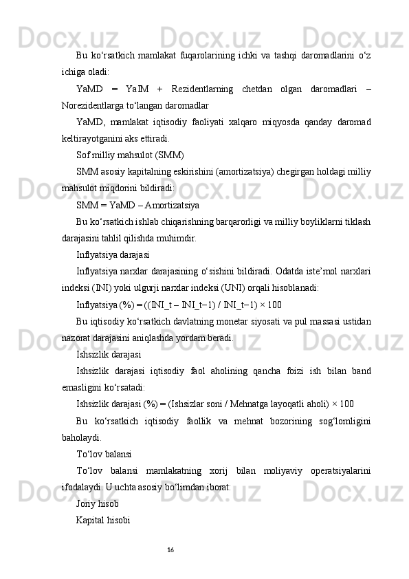 16Bu   ko‘rsatkich   mamlakat   fuqarolarining   ichki   va   tashqi   daromadlarini   o‘z
ichiga oladi:
YaMD   =   YaIM   +   Rezidentlarning   chetdan   olgan   daromadlari   –
Norezidentlarga to‘langan daromadlar
YaMD,   mamlakat   iqtisodiy   faoliyati   xalqaro   miqyosda   qanday   daromad
keltirayotganini aks ettiradi.
Sof milliy mahsulot (SMM)
SMM asosiy kapitalning eskirishini (amortizatsiya) chegirgan holdagi milliy
mahsulot miqdorini bildiradi:
SMM = YaMD – Amortizatsiya
Bu ko‘rsatkich ishlab chiqarishning barqarorligi va milliy boyliklarni tiklash
darajasini tahlil qilishda muhimdir.
Inflyatsiya darajasi
Inflyatsiya narxlar darajasining o‘sishini bildiradi. Odatda iste’mol narxlari
indeksi (INI) yoki ulgurji narxlar indeksi (UNI) orqali hisoblanadi:
Inflyatsiya (%) = ((INI_t – INI_t−1) / INI_t−1) × 100
Bu iqtisodiy ko‘rsatkich davlatning monetar siyosati va pul massasi ustidan
nazorat darajasini aniqlashda yordam beradi.
Ishsizlik darajasi
Ishsizlik   darajasi   iqtisodiy   faol   aholining   qancha   foizi   ish   bilan   band
emasligini ko‘rsatadi:
Ishsizlik darajasi (%) = (Ishsizlar soni / Mehnatga layoqatli aholi) × 100
Bu   ko‘rsatkich   iqtisodiy   faollik   va   mehnat   bozorining   sog‘lomligini
baholaydi.
To‘lov balansi
To‘lov   balansi   mamlakatning   xorij   bilan   moliyaviy   operatsiyalarini
ifodalaydi. U uchta asosiy bo‘limdan iborat:
Joriy hisob
Kapital hisobi 