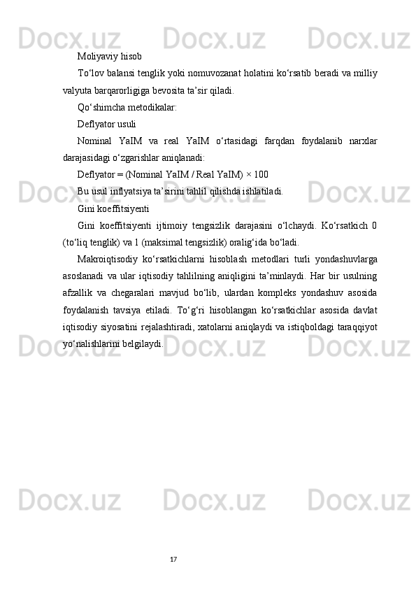 17Moliyaviy hisob
To‘lov balansi tenglik yoki nomuvozanat holatini ko‘rsatib beradi va milliy
valyuta barqarorligiga bevosita ta’sir qiladi.
Qo‘shimcha metodikalar:
Deflyator usuli
Nominal   YaIM   va   real   YaIM   o‘rtasidagi   farqdan   foydalanib   narxlar
darajasidagi o‘zgarishlar aniqlanadi:
Deflyator = (Nominal YaIM / Real YaIM) × 100
Bu usul inflyatsiya ta’sirini tahlil qilishda ishlatiladi.
Gini koeffitsiyenti
Gini   koeffitsiyenti   ijtimoiy   tengsizlik   darajasini   o‘lchaydi.   Ko‘rsatkich   0
(to‘liq tenglik) va 1 (maksimal tengsizlik) oralig‘ida bo‘ladi.
Makroiqtisodiy   ko‘rsatkichlarni   hisoblash   metodlari   turli   yondashuvlarga
asoslanadi   va   ular   iqtisodiy   tahlilning   aniqligini   ta’minlaydi.   Har   bir   usulning
afzallik   va   chegaralari   mavjud   bo‘lib,   ulardan   kompleks   yondashuv   asosida
foydalanish   tavsiya   etiladi.   To‘g‘ri   hisoblangan   ko‘rsatkichlar   asosida   davlat
iqtisodiy siyosatini  rejalashtiradi, xatolarni aniqlaydi va istiqboldagi taraqqiyot
yo‘nalishlarini belgilaydi. 