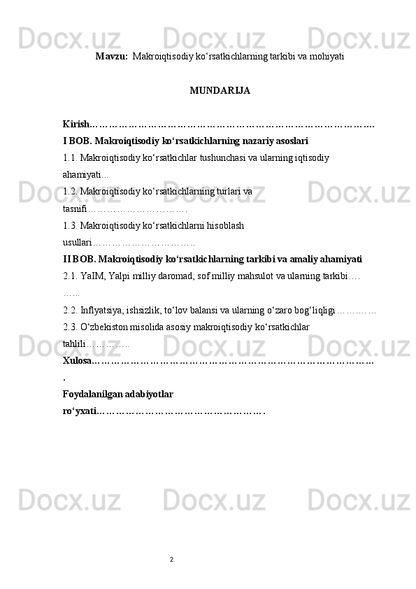2Mavzu :    Makroiqtisodiy ko‘rsatkichlarning tarkibi va mohiyati
MUNDARIJA
Kirish ………………………………………………………………………….…
I BOB. Makroiqtisodiy ko‘rsatkichlarning nazariy asoslari
1.1. Makroiqtisodiy ko‘rsatkichlar tushunchasi va ularning iqtisodiy 
ahamiyati ...
1.2. Makroiqtisodiy ko‘rsatkichlarning turlari va 
tasnifi ………………………….
1.3. Makroiqtisodiy ko‘rsatkichlarni hisoblash 
usullari …………………………..
II BOB. Makroiqtisodiy ko‘rsatkichlarning tarkibi va amaliy ahamiyati
2.1. YaIM, Yalpi milliy daromad, sof milliy mahsulot va ularning tarkibi ….
…...
2.2. Inflyatsiya, ishsizlik, to‘lov balansi va ularning o‘zaro bog‘liqligi …….……
2.3. O‘zbekiston misolida asosiy makroiqtisodiy ko‘rsatkichlar 
tahlili …………..
Xulosa ……………………………………………………………………………
.
Foydalanilgan adabiyotlar 
ro‘yxati ……………………………………………. 