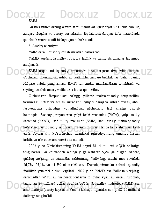 21SMM
Bu   ko‘rsatkichlarning   o‘zaro   farqi   mamlakat   iqtisodiyotining   ichki   faollik,
xalqaro   aloqalar   va   asosiy   vositalardan   foydalanish   darajasi   kabi   mezonlarda
qanchalik muvozanatli ishlayotganini ko‘rsatadi.
5. Amaliy ahamiyati
YaIM orqali iqtisodiy o‘sish sur’atlari baholanadi.
YaMD   yordamida   milliy   iqtisodiy   faollik   va   milliy   daromadlar   taqsimoti
aniqlanadi.
SMM   orqali   sof   iqtisodiy   samaradorlik   va   barqaror   rivojlanish   darajasi
o‘lchanadi.Shuningdek, ushbu ko‘rsatkichlar  xalqaro tashkilotlar  (Jahon banki,
Xalqaro   valuta   jamg‘armasi,   BMT)   tomonidan   mamlakatlarni   solishtirish   va
reyting tuzishda asosiy indikator sifatida qo‘llaniladi.
O‘zbekiston   Respublikasi   so‘nggi   yillarda   makroiqtisodiy   barqarorlikni
ta’minlash,   iqtisodiy   o‘sish   sur’atlarini   yuqori   darajada   ushlab   turish,   aholi
farovonligini   oshirishga   yo‘naltirilgan   islohotlarni   faol   amalga   oshirib
kelmoqda.   Bunday   jarayonlarda   yalpi   ichki   mahsulot   (YaIM),   yalpi   milliy
daromad   (YaMD),   sof   milliy   mahsulot   (SMM)   kabi   asosiy   makroiqtisodiy
ko‘rsatkichlar  iqtisodiy salohiyatning aniqlovchisi  sifatida katta ahamiyat  kasb
etadi.   Aynan   shu   ko‘rsatkichlar   mamlakat   iqtisodiyotining   umumiy   hajmi,
tarkibi va o‘sish dinamikasini aks ettiradi.
2022   yilda   O‘zbekistonning   YaIM   hajmi   81,14   milliard   AQSh   dollariga
teng   bo‘ldi.   Bu   ko‘rsatkich   oldingi   yilga   nisbatan   5,7%   ga   o‘sgan.   Sanoat,
qishloq   xo‘jaligi   va   xizmatlar   sektorining   YaIMdagi   ulushi   mos   ravishda
26,7%,   25,1%   va   41,5%   ni   tashkil   etdi.   Demak,   xizmatlar   sohasi   iqtisodiy
faollikda   yetakchi   o‘rinni   egalladi.   2022   yilda   YaMD   esa   YaIMga   xorijdagi
daromadlar   qo‘shilishi   va   norezidentlarga   to‘lovlar   ayirilishi   orqali   hisoblab,
taxminan   84   milliard   dollar   atrofida   bo‘ldi.   Sof   milliy   mahsulot   (SMM)   esa
amortizatsiya (asosiy kapital iste’moli) kamaytirilganidan so‘ng, 68–70 milliard
dollarga teng bo‘ldi. 