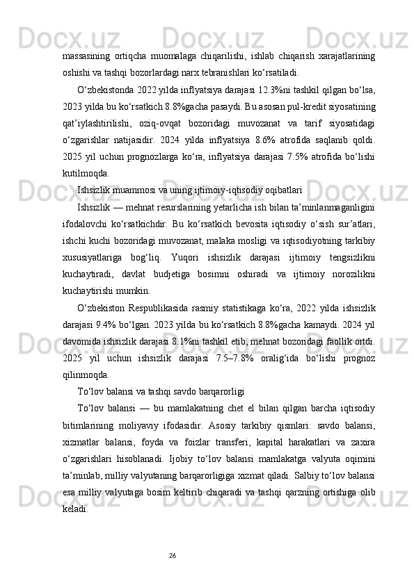 26massasining   ortiqcha   muomalaga   chiqarilishi,   ishlab   chiqarish   xarajatlarining
oshishi va tashqi bozorlardagi narx tebranishlari ko‘rsatiladi.
O‘zbekistonda 2022 yilda inflyatsiya darajasi 12.3%ni tashkil qilgan bo‘lsa,
2023 yilda bu ko‘rsatkich 8.8%gacha pasaydi. Bu asosan pul-kredit siyosatining
qat’iylashtirilishi,   oziq-ovqat   bozoridagi   muvozanat   va   tarif   siyosatidagi
o‘zgarishlar   natijasidir.   2024   yilda   inflyatsiya   8.6%   atrofida   saqlanib   qoldi.
2025   yil   uchun   prognozlarga   ko‘ra,   inflyatsiya   darajasi   7.5%   atrofida   bo‘lishi
kutilmoqda.
Ishsizlik muammosi va uning ijtimoiy-iqtisodiy oqibatlari
Ishsizlik — mehnat resurslarining yetarlicha ish bilan ta’minlanmaganligini
ifodalovchi   ko‘rsatkichdir.   Bu   ko‘rsatkich   bevosita   iqtisodiy   o‘sish   sur’atlari,
ishchi kuchi bozoridagi muvozanat, malaka mosligi va iqtisodiyotning tarkibiy
xususiyatlariga   bog‘liq.   Yuqori   ishsizlik   darajasi   ijtimoiy   tengsizlikni
kuchaytiradi,   davlat   budjetiga   bosimni   oshiradi   va   ijtimoiy   norozilikni
kuchaytirishi mumkin.
O‘zbekiston   Respublikasida   rasmiy   statistikaga   ko‘ra,   2022   yilda   ishsizlik
darajasi 9.4% bo‘lgan. 2023 yilda bu ko‘rsatkich 8.8%gacha kamaydi. 2024 yil
davomida ishsizlik darajasi 8.1%ni tashkil etib, mehnat bozoridagi faollik ortdi.
2025   yil   uchun   ishsizlik   darajasi   7.5–7.8%   oralig‘ida   bo‘lishi   prognoz
qilinmoqda.
To‘lov balansi va tashqi savdo barqarorligi
To‘lov   balansi   —   bu   mamlakatning   chet   el   bilan   qilgan   barcha   iqtisodiy
bitimlarining   moliyaviy   ifodasidir.   Asosiy   tarkibiy   qismlari:   savdo   balansi,
xizmatlar   balansi,   foyda   va   foizlar   transferi,   kapital   harakatlari   va   zaxira
o‘zgarishlari   hisoblanadi.   Ijobiy   to‘lov   balansi   mamlakatga   valyuta   oqimini
ta’minlab, milliy valyutaning barqarorligiga xizmat qiladi. Salbiy to‘lov balansi
esa   milliy   valyutaga   bosim   keltirib   chiqaradi   va   tashqi   qarzning   ortishiga   olib
keladi. 