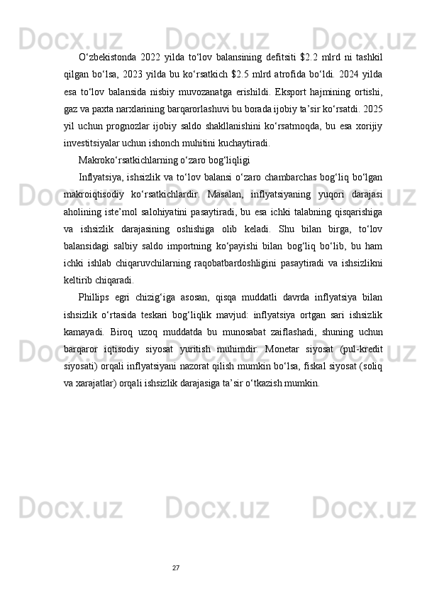 27O‘zbekistonda   2022   yilda   to‘lov   balansining   defitsiti   $2.2   mlrd   ni   tashkil
qilgan   bo‘lsa,   2023   yilda   bu   ko‘rsatkich   $2.5   mlrd   atrofida   bo‘ldi.   2024   yilda
esa   to‘lov   balansida   nisbiy   muvozanatga   erishildi.   Eksport   hajmining   ortishi,
gaz va paxta narxlarining barqarorlashuvi bu borada ijobiy ta’sir ko‘rsatdi. 2025
yil   uchun   prognozlar   ijobiy   saldo   shakllanishini   ko‘rsatmoqda,   bu   esa   xorijiy
investitsiyalar uchun ishonch muhitini kuchaytiradi.
Makroko‘rsatkichlarning o‘zaro bog‘liqligi
Inflyatsiya,   ishsizlik   va   to‘lov   balansi   o‘zaro  chambarchas   bog‘liq  bo‘lgan
makroiqtisodiy   ko‘rsatkichlardir.   Masalan,   inflyatsiyaning   yuqori   darajasi
aholining   iste’mol   salohiyatini   pasaytiradi,   bu   esa   ichki   talabning   qisqarishiga
va   ishsizlik   darajasining   oshishiga   olib   keladi.   Shu   bilan   birga,   to‘lov
balansidagi   salbiy   saldo   importning   ko‘payishi   bilan   bog‘liq   bo‘lib,   bu   ham
ichki   ishlab   chiqaruvchilarning   raqobatbardoshligini   pasaytiradi   va   ishsizlikni
keltirib chiqaradi.
Phillips   egri   chizig‘iga   asosan,   qisqa   muddatli   davrda   inflyatsiya   bilan
ishsizlik   o‘rtasida   teskari   bog‘liqlik   mavjud:   inflyatsiya   ortgan   sari   ishsizlik
kamayadi.   Biroq   uzoq   muddatda   bu   munosabat   zaiflashadi,   shuning   uchun
barqaror   iqtisodiy   siyosat   yuritish   muhimdir.   Monetar   siyosat   (pul-kredit
siyosati) orqali inflyatsiyani nazorat qilish mumkin bo‘lsa, fiskal siyosat (soliq
va xarajatlar) orqali ishsizlik darajasiga ta’sir o‘tkazish mumkin. 