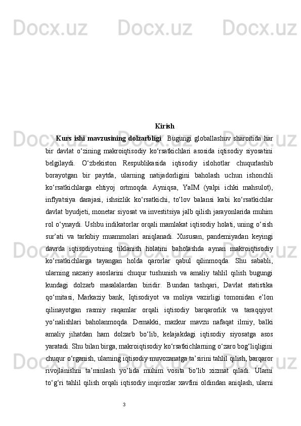 3 Kirish
Kurs   ishi   mavzusining   dolzarbligi     Bugungi   globallashuv   sharoitida   har
bir   davlat   o‘zining   makroiqtisodiy   ko‘rsatkichlari   asosida   iqtisodiy   siyosatini
belgilaydi.   O‘zbekiston   Respublikasida   iqtisodiy   islohotlar   chuqurlashib
borayotgan   bir   paytda,   ularning   natijadorligini   baholash   uchun   ishonchli
ko‘rsatkichlarga   ehtiyoj   ortmoqda.   Ayniqsa,   YaIM   (yalpi   ichki   mahsulot),
inflyatsiya   darajasi,   ishsizlik   ko‘rsatkichi,   to‘lov   balansi   kabi   ko‘rsatkichlar
davlat byudjeti, monetar siyosat va investitsiya jalb qilish jarayonlarida muhim
rol o‘ynaydi. Ushbu indikatorlar orqali mamlakat iqtisodiy holati, uning o‘sish
sur’ati   va   tarkibiy   muammolari   aniqlanadi.   Xususan,   pandemiyadan   keyingi
davrda   iqtisodiyotning   tiklanish   holatini   baholashda   aynan   makroiqtisodiy
ko‘rsatkichlarga   tayangan   holda   qarorlar   qabul   qilinmoqda.   Shu   sababli,
ularning   nazariy   asoslarini   chuqur   tushunish   va   amaliy   tahlil   qilish   bugungi
kundagi   dolzarb   masalalardan   biridir.   Bundan   tashqari,   Davlat   statistika
qo‘mitasi,   Markaziy   bank,   Iqtisodiyot   va   moliya   vazirligi   tomonidan   e’lon
qilinayotgan   rasmiy   raqamlar   orqali   iqtisodiy   barqarorlik   va   taraqqiyot
yo‘nalishlari   baholanmoqda.   Demakki,   mazkur   mavzu   nafaqat   ilmiy,   balki
amaliy   jihatdan   ham   dolzarb   bo‘lib,   kelajakdagi   iqtisodiy   siyosatga   asos
yaratadi. Shu bilan birga, makroiqtisodiy ko‘rsatkichlarning o‘zaro bog‘liqligini
chuqur o‘rganish, ularning iqtisodiy muvozanatga ta’sirini tahlil qilish, barqaror
rivojlanishni   ta’minlash   yo‘lida   muhim   vosita   bo‘lib   xizmat   qiladi.   Ularni
to‘g‘ri   tahlil   qilish   orqali   iqtisodiy   inqirozlar   xavfini   oldindan   aniqlash,   ularni 
