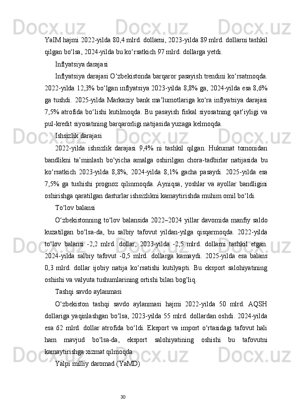 30YaIM hajmi 2022-yilda 80,4 mlrd. dollarni, 2023-yilda 89 mlrd. dollarni tashkil
qilgan bo‘lsa, 2024-yilda bu ko‘rsatkich 97 mlrd. dollarga yetdi.
Inflyatsiya darajasi
Inflyatsiya darajasi O‘zbekistonda barqaror pasayish trendini ko‘rsatmoqda.
2022-yilda 12,3% bo‘lgan inflyatsiya 2023-yilda 8,8% ga, 2024-yilda esa 8,6%
ga tushdi. 2025-yilda Markaziy bank ma’lumotlariga ko‘ra inflyatsiya darajasi
7,5%  atrofida bo‘lishi  kutilmoqda. Bu pasayish  fiskal  siyosatning  qat’iyligi  va
pul-kredit siyosatining barqarorligi natijasida yuzaga kelmoqda.
Ishsizlik darajasi
2022-yilda   ishsizlik   darajasi   9,4%   ni   tashkil   qilgan.   Hukumat   tomonidan
bandlikni   ta’minlash   bo‘yicha   amalga   oshirilgan   chora-tadbirlar   natijasida   bu
ko‘rsatkich   2023-yilda   8,8%,   2024-yilda   8,1%   gacha   pasaydi.   2025-yilda   esa
7,5%   ga   tushishi   prognoz   qilinmoqda.   Ayniqsa,   yoshlar   va   ayollar   bandligini
oshirishga qaratilgan dasturlar ishsizlikni kamaytirishda muhim omil bo‘ldi.
To‘lov balansi
O‘zbekistonning to‘lov balansida 2022–2024 yillar davomida manfiy saldo
kuzatilgan   bo‘lsa-da,   bu   salbiy   tafovut   yildan-yilga   qisqarmoqda.   2022-yilda
to‘lov   balansi   -2,2   mlrd.   dollar,   2023-yilda   -2,5   mlrd.   dollarni   tashkil   etgan.
2024-yilda   salbiy   tafovut   -0,5   mlrd.   dollarga   kamaydi.   2025-yilda   esa   balans
0,3   mlrd.   dollar   ijobiy   natija   ko‘rsatishi   kutilyapti.   Bu   eksport   salohiyatining
oshishi va valyuta tushumlarining ortishi bilan bog‘liq.
Tashqi savdo aylanmasi
O‘zbekiston   tashqi   savdo   aylanmasi   hajmi   2022-yilda   50   mlrd.   AQSH
dollariga yaqinlashgan bo‘lsa, 2023-yilda 55 mlrd. dollardan oshdi. 2024-yilda
esa   62   mlrd.   dollar   atrofida   bo‘ldi.   Eksport   va   import   o‘rtasidagi   tafovut   hali
ham   mavjud   bo‘lsa-da,   eksport   salohiyatining   oshishi   bu   tafovutni
kamaytirishga xizmat qilmoqda.
Yalpi milliy daromad (YaMD) 